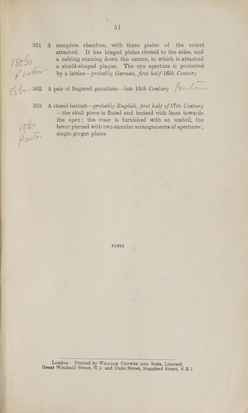 51 361 A complete chanfron, with three plates of the crinet attached. It has hinged plates riveted to the sides, and “tt a cabling running down the centre, to which is attached [ ji .~ _ a shield-shaped plaque. The eye aperture is protected ? gteow by a lattice—probably German, first half 16th Century i {| i B36 ie pair of fingered gauntlets—late 16th Century [“¢ rton a 363 A closed helmet—probably English, first half of 17th Century —the skull piece is fluted and incised with lines towards the apex; the visor is furnished with an umbril, the lq &amp; bevor pierced with two annular arrangements of apertures ; single gorget plates FINIS   London: Printed by Winn1am Crows anp Sons, Limited, Great Windmill Street, W.1. and Duke Street, Stamford Street, S.E.1 