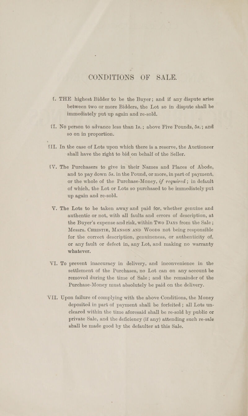 CONDITIONS OF SALE. between two or more Bidders, the Lot so in dispute shall be immediately put up again and re-sold. No person to advance less than 1s.; above Five Pounds, 5s.; and sO on in proportion. shall have the right to bid on behalf of the Seller. The Purchasers to give in their Names and Places of Abode, and to pay down 5s. in the Pound, or more, in part of payment, or the whole of the Purchase-Money, 7f required ; in default of which, the Lot or Lots so purchased to be immediately put up again and re-sold. authentic or not, with all faults and errors of description, at the Buyer’s expense and risk, within Two Days from the Sale ; Messrs. CHRISTIE, MANSoN AND Woops not being responsible for the correct description, genuineness, or authenticity of, or any fault or defect in, any Lot, and making no warranty whatever. To prevent inaccuracy in delivery, and inconvenience in the settlement of the Purchases, no Lot can on any account be removed during the time of Sale; and the remainder of the Purchase-Money must absolutely be paid on the delivery. Upon failure of complying with the above Conditions, the Money deposited in part of payment shall be forfeited ; all Lots un- cleared within the time aforesaid shall be re-sold by public or private Sale, and the deficiency (if any) attending such re-sale shall be made good by the defaulter at this Sale.