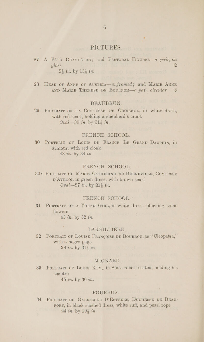 PIC EL, RES: 27 A Fate CHampkrre; and PastoraL FIGURES—a@ patr, on glass 2 94 am. by 134 an. 28 Heap or Anne or Austria—unframed; and Mariz ANNE AND Mariz THERESE DE BourBon—a pair, circular 3 BHAUBRUN. 99 PorTRart or LA ComrEssE DE CHOISEUL, in white dress, with red scarf, holding a shepberd’s crook Oval—38 in. by 314 a. FRENCH SCHOOL. 30 Portrait oF Louis DE France, Le Granp DaAvupHIn, in armour, with red cloak 43 wn. by 34 on. FRENCH SCHOOL. 304 Portrait oF Mariz CaTrHERINE DE BERNEVILLE, COMTESSE Dp’ AVLNOI, in green dress, with brown scarf Oval—27 on. by 214 m. FRENCH SCHOOL. 31 Porrrait oF 4 YOUNG GIRL, in white dress, plucking some flowers 43 in. by 32 a. LARGILLIERE, 32 Portrait oF Lovisr FRANCOISE DE Bourson, as “ Cleopatra,” with a negro page 38 in. by 314 an, MIGNARD. 33 Portrait oF Louis XIV., in State robes, seated, holding his sceptre 45 wn. by 36 on. POURBUS. 34 PoRTRAIT OF GABRIELLE D’Estrens, DUCHESSE DE BHAU- FORT, in black slashed dress, white ruff, and pearl rope 24 am. by 194 on.