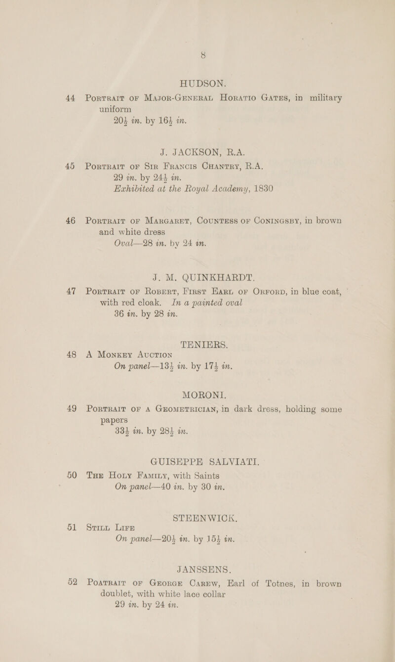 44 45 46 47 48 49 50 ol 52 HUDSON. Portrait oF Masor-GENERAL Horatio GATES, in military uniform 204 on. by 164 wm. J. JACKSON, R.A. PORTRAIT OF SiR FRANCIS Cuantry, R.A. 29 wn. by 244 an. Haxhibited at the Royal Academy, 1830 PortTRAIT OF MAarGARET, COUNTESS OF CONINGSBY, in brown and white dress Oval—28 an. by 24 tn. J. M. QUINKHARDT. PortRAIT oF Ropert, Frrst Harn oF ORFoRD, in blue coat, © with red cloak. In a painted oval 36 on. by 28 an. TENIBRS. A Monkey Avction On panel—133 in. by 174 an. MORONI, PoRTRAIT OF A GEOMETRICIAN, in dark dress, holding some papers 334 im. by 285 an. GUISEPPE SALVIATI. THe Hoty Famity, with Saints On panel—40 in. by 30 an. STEENWICK. Stitt Lire On panel—204 in. by 153 in. JANSSENS. PoaTRAIT OF GEORGE Carew, Earl of Totnes, in brown doublet, with white lace collar 29 un. by 24 an.