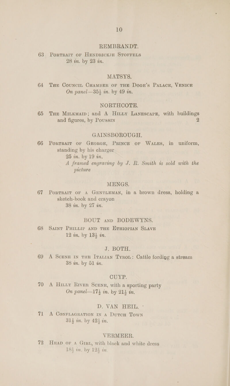 63 64 65 66 67 68 69 70 at 12 10 REMBRANDT. PortTRAIT OF HENDRICKJE STOFFELS 28 in. by 23 an. MATSYS. Tae Councin CHAMBER OF THE Doar’s PALACE, VENICE On panel —354 in. by 49 an. NORTHCOTE. and figures, by Poussin GAINSBOROUGH. standing by his charger 25 in. by 19 an. picture MENGS. sketch-book and crayon 38 wm. by 27 wm. BOUT ann BODEWYNS. SAINT PHILLIP AND THE ETHIOPIAN SLAVE 12 in. by 134 an. J. BOTH: A ScENE IN THE ITaLiaAn TyrRoL: Cattle fording a stream 38 in. by 51 in. | OUYE. A Hitiy Rrver Scenr, with a sporting party On panel—174 in. by 214 in. D. VAN HEIL. ° A CONFLAGRATION IN A DutcH Town 314 on. by 424 an. VERMEER. Hap or A Girt, with black and white dress 185 wn. by 125 an.