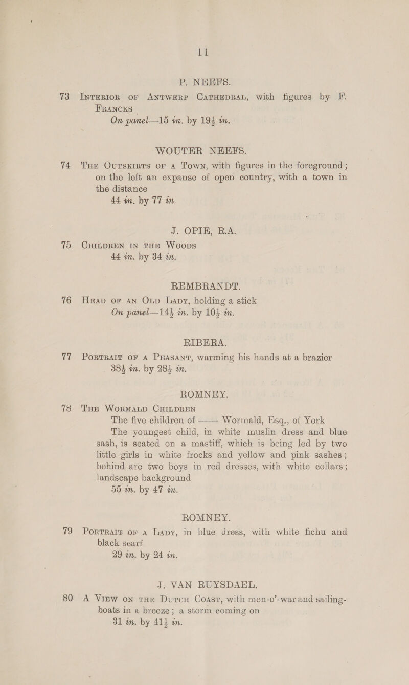 slg P. NHEFS. 73 InreRIon of ANTWERP CATHEDRAL, with figures by F. HRANCKS — On panel—16 wm. by 194 an. WOUTER NEEFS. 74 Tue Ovtsxigts oF a Town, with figures in the foreground ; on the left an expanse of open country, with a town in the distance 44 an. by 77 on. J. OPIE, R.A. 75 CHILDREN IN THE Woops 44 in. by 34 m. REMBRANDT. 76 Heap or an Oup Lapy, holding a stick On panel—144 in. by 104 an. RIBERA. (7 PortrRaAIt OF A PHEASANT, warming his hands at a brazier 384 in. by 284 an. ROMNEY. 78 Tue WorMALD CHILDREN The five children of Wormald, Esq., of York The youngest child, in white muslin dress and blue sash, is seated on a mastiff, which is being led by two little girls in white frocks and yellow and pink sashes ; behind are two boys in red dresses, with white collars ; landscape background 59 in. by 47 tn.  ROMNEY. 79 Portrarr or A Lapy, in blue dregs, with white fichu and black scart 29 in. by 24 an. J. VAN RUYSDAEL, 80 A View on tHE DutcH Coast, with men-o’-war and sailing- boats in a breeze; a storm coming on 31 on. by 414 an.