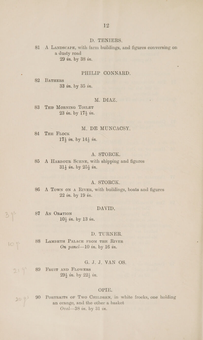 81 82 83 84 80 86 87 88 89 90 12 D. TENIERS. A Lanpscarez, with farm buildings, and figures conversing on a dusty road 29 in. by 38 in. PHILIP CONNARD. BATHERS 33 in. by 30 i. BM SDIAZe Tue Mornina ToiLet 23 im. by 174 an. M. DE MUNCACSY. THe FLocKk 174 m.-by 144 a. A. STORCK. A Harsour Scenes, with shipping and figures 314 am. by 254 in. A, STORCK. A Town on A River, with buildings, boats and figures: 22 im. by 19 m. DAVID. AN ORATION 104 m. by 13 wm. D. TURNER. LAMBETH PALACE FROM THE RIVER On panel—10 in. by 16 an. C.J. 0: 3VN (OB: ERvuIt AND FLOWERS 294 on. by 224 an. OPIE. Portraits oF Two CHinpREN, in white frocks, one holding an orange, and the other a basket Oval—38 in. by 31 an.