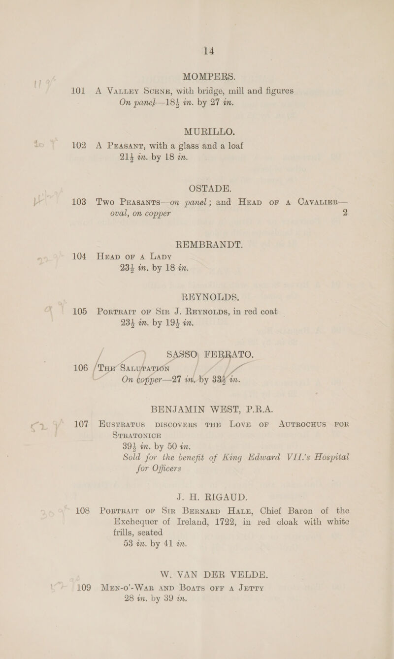 MOMPERS. 101 A Vauuery Scens, with bridge, mill and figures On panel—18% on. by 27 a. MURILLO. 102 A Peasant, with a glass and a loaf 214 om. by 18 a. OSTADHE. 103 Two Prasants—on panel; and Huap or A CAVALIER— oval, on copper 2 REMBRANDT. 104 Heap or a Lapy 234 on. by 18 wm. REYNOLDS. 105 Portrait oF Sir J. REYNOLDS, in red coat | 234 om. by 194 am. Spen0) FERRATO. 106 /: Tum SALUMATION &lt;i On copper—27 m.by 338% in. BENJAMIN WEST, P.R.A. 107 HKustratus pIscovers THE LovE or AUTROCHUS FOR STRATONICE 394 in. by 50 on. Sold for the benefit of King Edward VII.’s Hospital jor Officers J. H. RIGAUD: 108 Portrait OF Sir Bernard Haws, Chief Baron of the Exchequer of Ireland, 1722, in red cloak with white frills, seated 53 in. by 41 an. W. VAN DER VELDE. 109 Mern-o’-War AND Boats OFF A JETTY 28 wn. by 39 wm.