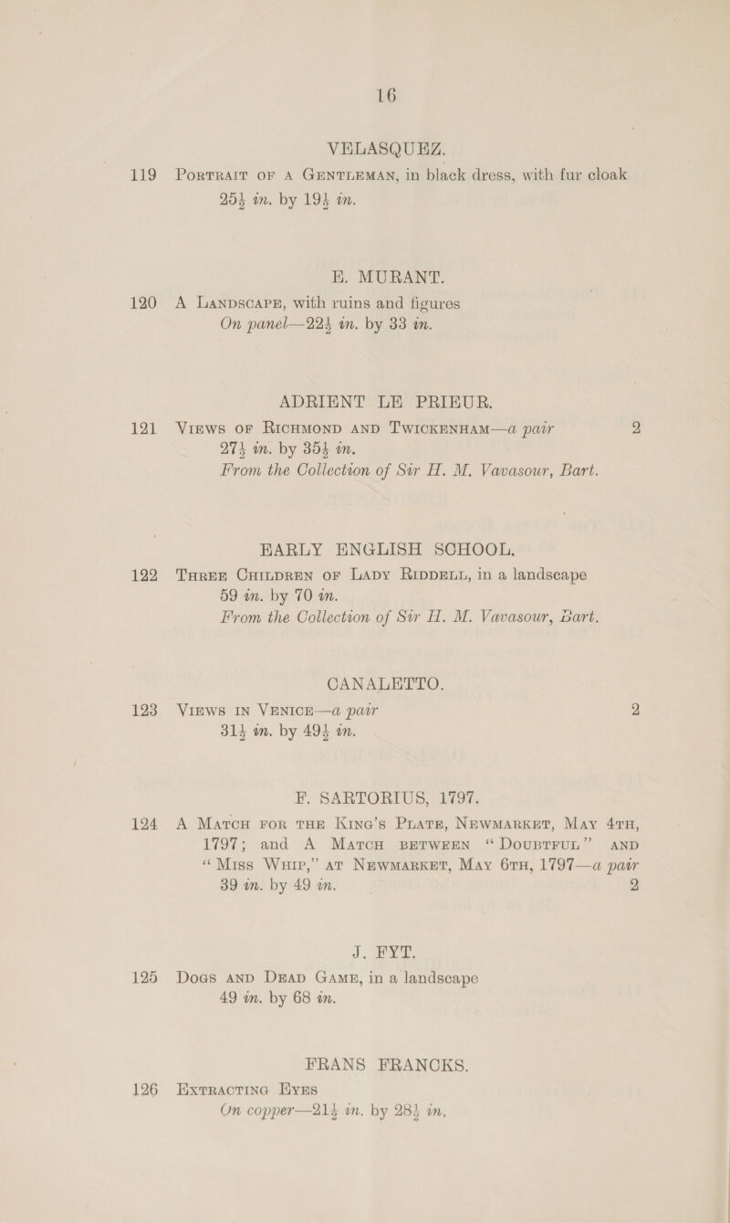 VELASQUEZ. PoRTRAIT OF A GENTLEMAN, in black dress, with fur cloak 204 on. by 194 wm. 119 HK. MURANT. A Lanpscarpg, with ruins and figures On panel—22k an. by 33 i. 120 ADRIENT LE PRIEUR. Views OF RICHMOND AND T'WICKENHAM—4a pair 2 274 an. by 354 wm. From the Collection of Sir H. M. Vavasour, Bart 121 EARLY ENGLISH SCHOOL. THREE CHILDREN OF LaDy RIDDELL, in a landscape 59 an. by 70 on. From the Collection of Sw H. M. Vavasour, bart 122 CANALETTO. VIEWS IN VENICE—a pair 9 314 in. by 494 in. 123 EF. SARTORIUS, Bok A Marcu For tHe Krna’s Prats, NewMarket, May 479, 1797; and A Marcu BETWEEN 124 ‘ DOUBTFUL” AND “Miss Wuip,’ at NewMarKket, May 61H, 1797—a par 39 wm. by 49 wm. 2 J. eye Does and Dap Gang, in a landscape 49 wn. by 68 tn. 125 FRANS FRANCKS. 126 Extractinc HvEs On copper—21} in. by 284 in,