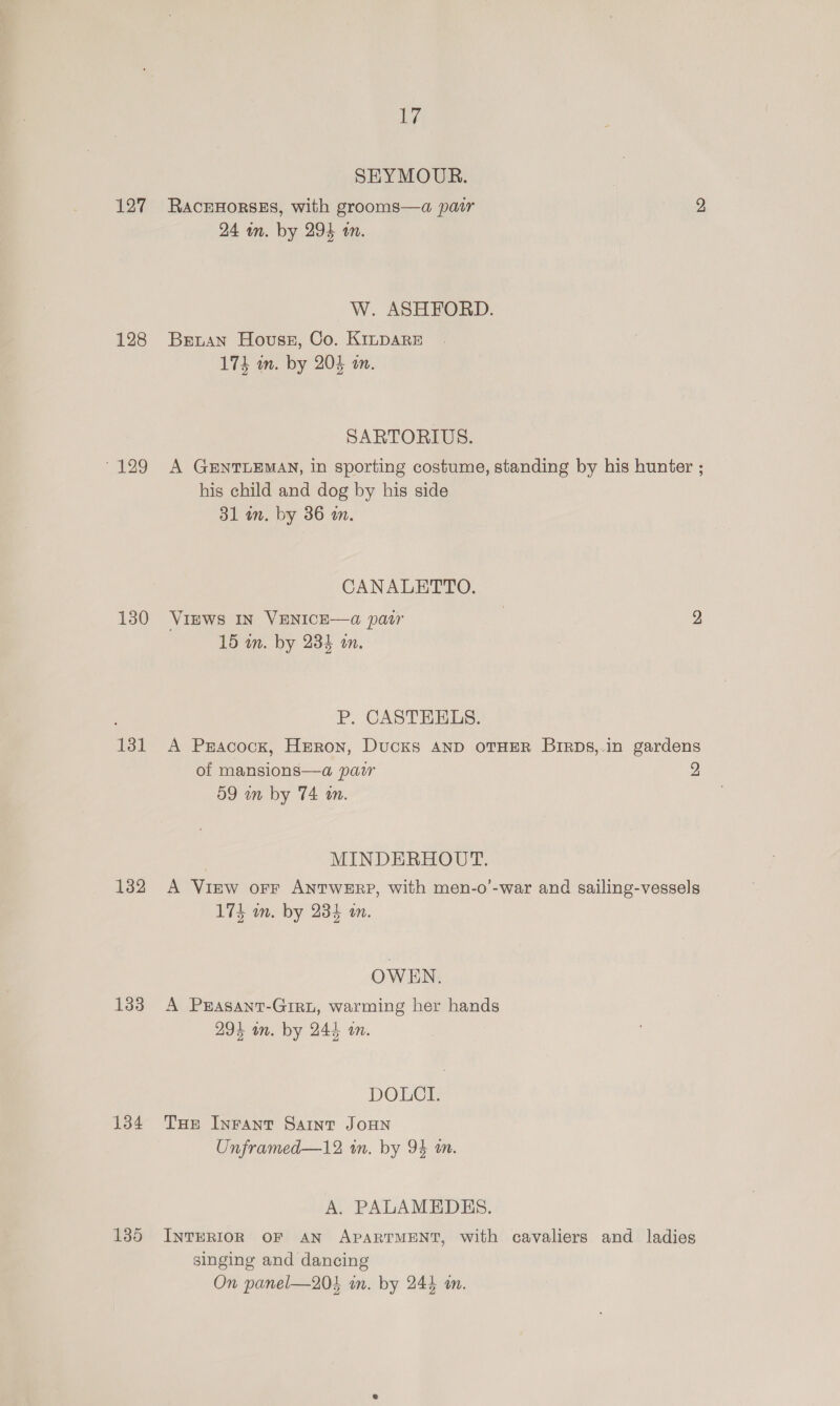 127 128 129 130 131 132 133 134 135 ims SEYMOUR. RACEHORSES, with grooms—a pair 2 24 in. by 294 an. W. ASHFORD. Beuan House, Co. K1npsare 174 m. by 204 an. SARTORIUS. A GENTLEMAN, in sporting costume, standing by his hunter ; his child and dog by his side 31 an. by 36 an. CANALETTO. VIEWS IN VENICE—@ patr 2 15 an. by 234 on. P. CASTEELS. A Pracock, Heron, Ducks anp OTHER BirDs,.in gardens of mansions—a pair 2 59 in by 74 in. MINDERHOUT. A View orr ANTWERP, with men-o’-war and sailing-vessels 175 m. by 234 wm. OWEN. A PEASANT-GIRL, warming her hands 294 wn. by 244 m. DOLCI. THE Inrant Saint JoHNn Unframed—12 in. by 94 an. A. PALAMEDES. INTERIOR OF AN APARTMENT, with cavaliers and ladies singing and dancing