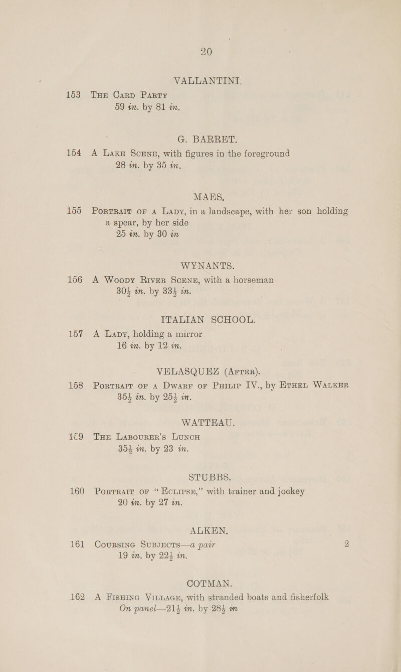 153 154 155 156 157 158 160 161 162 20 VALLANTINI,. THe Carp Party 59 in. by 81 am. G. BARRET. A Laxe Scene, with figures in the foreground 28 in. by 35 an, MAES. PorTRAIT OF A Lapy, in a landscape, with her son holding a spear, by her side 25 mm. by 30 in WYNANTS. A Woopy River ScENz, with a horseman 304 in. by 334 an. ITALIAN SCHOOL. A Lapy, holding a mirror 16 wn. by 12 wm. VELASQUEZ (AFTER). Portrait oF A Dwarr or Puiuie IV., by ErHen WALKER 304 in. by 254 wm. WATTEHKAU. THe LABOURER’s LUNCH 304 mn. by 23 an. STUBBS. Portrait oF “ Konipss,” with trainer and jockey — 20 in. by 27 an. ALKEN. CouRSsING SUBJECTS—a pair 2 19 wn. by 224 in. COTMAN. A FisHine VILLAGE, with stranded boats and fisherfolk