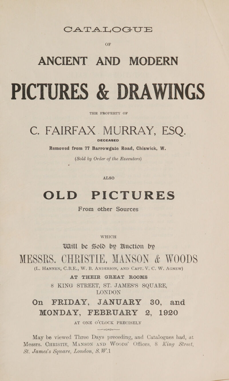 Aa AT Oca © OF ANCIENT AND MODERN PICTURES &amp; DRAWINGS THE PROPERTY OF C. FAIRFAX .MURRAY, ESQ. DECEASED Removed from 77 Barrowgate Road, Chiswick, W. (Sold by Order of the Huecutors) ALSO OLD PICTURES From other Sources WHICH Ul be Sold by Auction by MESSRS. CHRISTIE, MANSON &amp; WOODS (L. HANNEN, C.B.E., W. B. ANDERSON, AND Capt. V. C. W. AGNEW) AT THEIR GREAT ROOMS 8 KING STREET, ST. JAMES’S SQUARE, LONDON On FRIDAY, JANUARY 30, and MONDAY, FEBRUARY 2, 1920 AT ONE O'CLOCK PRECISELY ——wotGw——— May be viewed Three Days preceding, and Catalogues had, at Messrs. CHRISTIE, MANSON aND Woops’ Offices, 8 King Street, St. James's Square, London, S.W.1