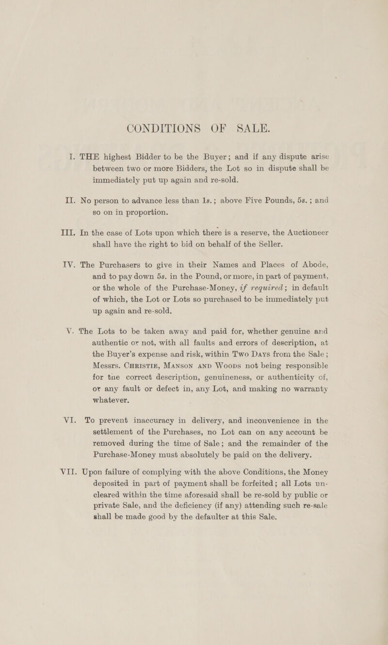 CONDITIONS OF SALE. I. THE highest Bidder to be the Buyer; and if any dispute arise between two or more Bidders, the Lot so in dispute shall be immediately put up again and re-sold. II. No person to advance less than 1s.; above Five Pounds, 5s. ; and so on in proportion. III. In the case of Lots upon which there is a reserve, the Auctioneer shall have the right to bid on behalf of the Seller. IV. The Purchasers to give in their Names and Places of Abode, and to pay down 5s. in the Pound, or more, in part of payment, or the whole of the Purchase-Money, tf required; in default of which, the Lot or Lots so purchased to be immediately put up again and re-sold. V. The Lots to be taken away and paid for, whether genuine and authentic or not, with all faults and errors of description, at the Buyer’s expense and risk, within Two Days from the Sale ; Messrs. CHRISTIE, MANSON AND Woops not being responsible for tne correct description, genuineness, or authenticity of, or any fault or defect in, any Lot, and making no warranty whatever. VI. To prevent inaccuracy in delivery, and inconvenience in the settlement of the Purchases, no Lot can on any account be removed during the time of Sale; and the remainder of the Purchase-Money must absolutely be paid on the delivery. VII. Upon failure of complying with the above Conditions, the Money deposited in part of payment shall be forfeited; all Lots un- cleared within the time aforesaid shall be re-sold by public or private Sale, and the deficiency (if any) attending such re-sale shall be made good by the defaulter at this Sale.