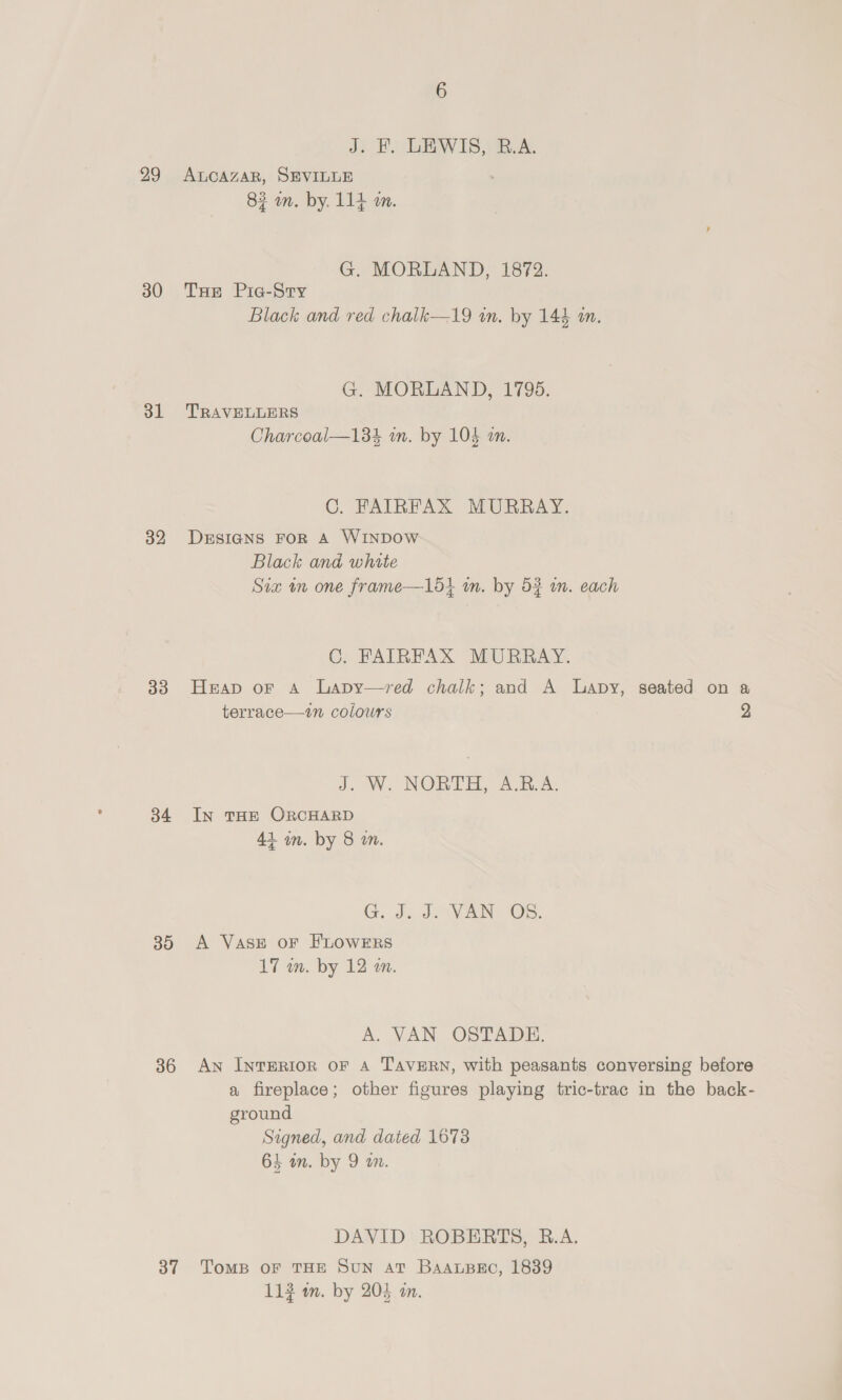 29 30 bl 32 33 34 30 36 37 6 Ji Bo WIS | we. ALCAZAR, SEVILLE 82 an. by. 114 m. G. MORLAND, 1872. Tue Pic-Stry Black and red chalk—19 in. by 144 am. G. MORLAND, 1795. TRAVELLERS Charcoal—184 wm. by 104 an. C. FAIRFAX MURRAY. DESIGNS FOR A WINDOW Black and white Six mm one frame—lodt im. by 53 in. each C. FAIRFAX MURRAY. terrace—7n colours J. W. NORTH, ABA. IN THE ORCHARD 41 im. by 8 m. G. J. J. VAN OBS. A VASE oF FLOWERS 17 wm. by 12 m. A. VAN OSTADE. ground Signed, and dated 1678 64 in. by 9 am. DAVID ROBERTS, B.A. ToMB OF THE SUN AT Baapec, 1839