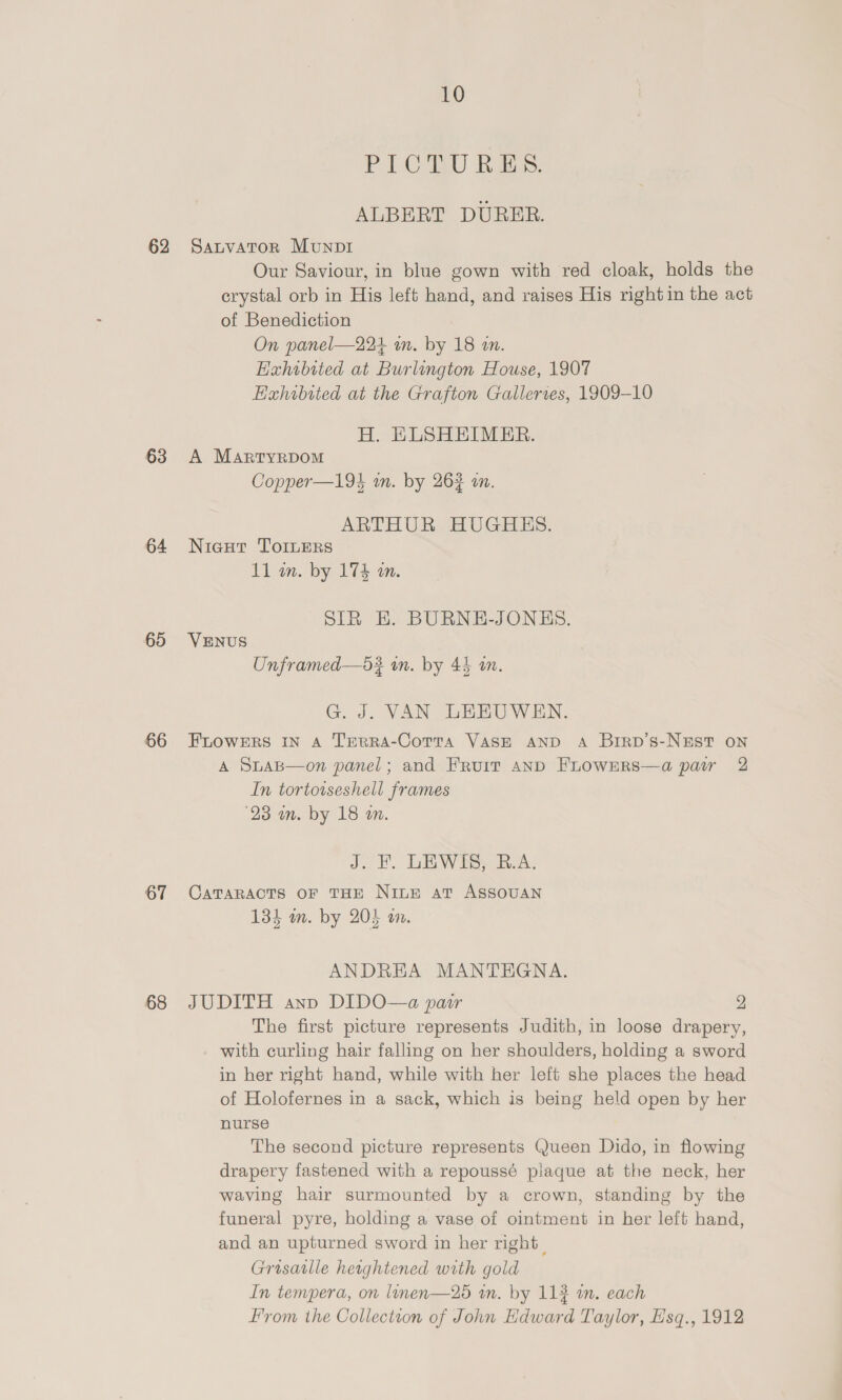 62 63 64 60 66 67 68 10 PLOBRO Ras, ALBERT DURER. SauvaTor Munp1 Our Saviour, in blue gown with red cloak, holds the crystal orb in His left hand, and raises His right in the act of Benediction On panel—224 wm. by 18 an. Eahibited at Burlington House, 1907 Hahibited at the Grafton Gallerres, 1909-10 H. HLSHEIMER. A Martyrdom Copper—194 wm. by 262 on. ARTHUR HUGHES. Nicut ToILers 11 in. by 174 am. SIR EH. BURNE-JONKES. VENUS Unframed—d3? in. by 43 an. G. J. VAN LEEUWEN. FLOWERS IN A Terra-Cotta VASE AND A Birp’s-NEsT on A SuaB—on panel; and Fruit anbD FrowEerRs—a pair 2 In tortowseshell frames ‘23 m. by 18 on. J. LW bSy RAL CaTARACTS oF THE Nine at ASSOUAN 134 im. by 205 on. ANDREA MANTHGNA. JUDITH ann DIDO—a pair 2 The first picture represents Judith, in loose drapery, with curling hair falling on her shoulders, holding a sword in her right hand, while with her left she places the head of Holofernes in a sack, which is being held open by her nurse The second picture represents Queen Dido, in flowing drapery fastened with a repoussé plaque at the neck, her waving hair surmounted by a crown, standing by the funeral pyre, holding a vase of ointment in her left hand, and an upturned sword in her right | Grosatlle herghtened with gold In tempera, on linen—25 im. by 114 in. each yom the Collection of John Edward Taylor, Hsq., 1912