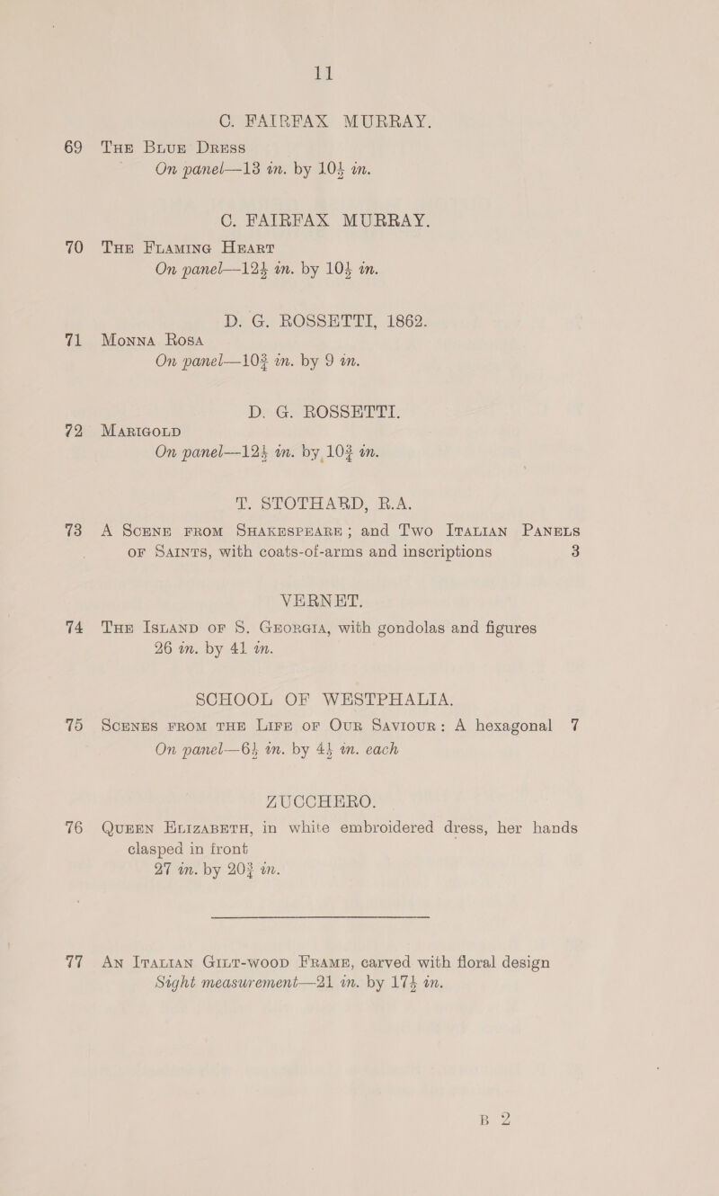 69 70 71 72 13 74 ris) 16 7 it THE Brnugz Dress On panel—13 un. by 104 an. THe Foaming Heart On panel—124 an. by 103 in. D. G. ROSSETTI, 1862. Monna Rosa On panel—102 an. by 9 an. D. G. ROSSETTI. MaRIGoLD On panel—-124 wn. by 102 an. T. STOTHARD, R.A. VERNET. 26 in. by 41 an. On panel—64 wn. by 45 mm. each ZUCCHERO. clasped in front 27 m. by 202 an. B 2