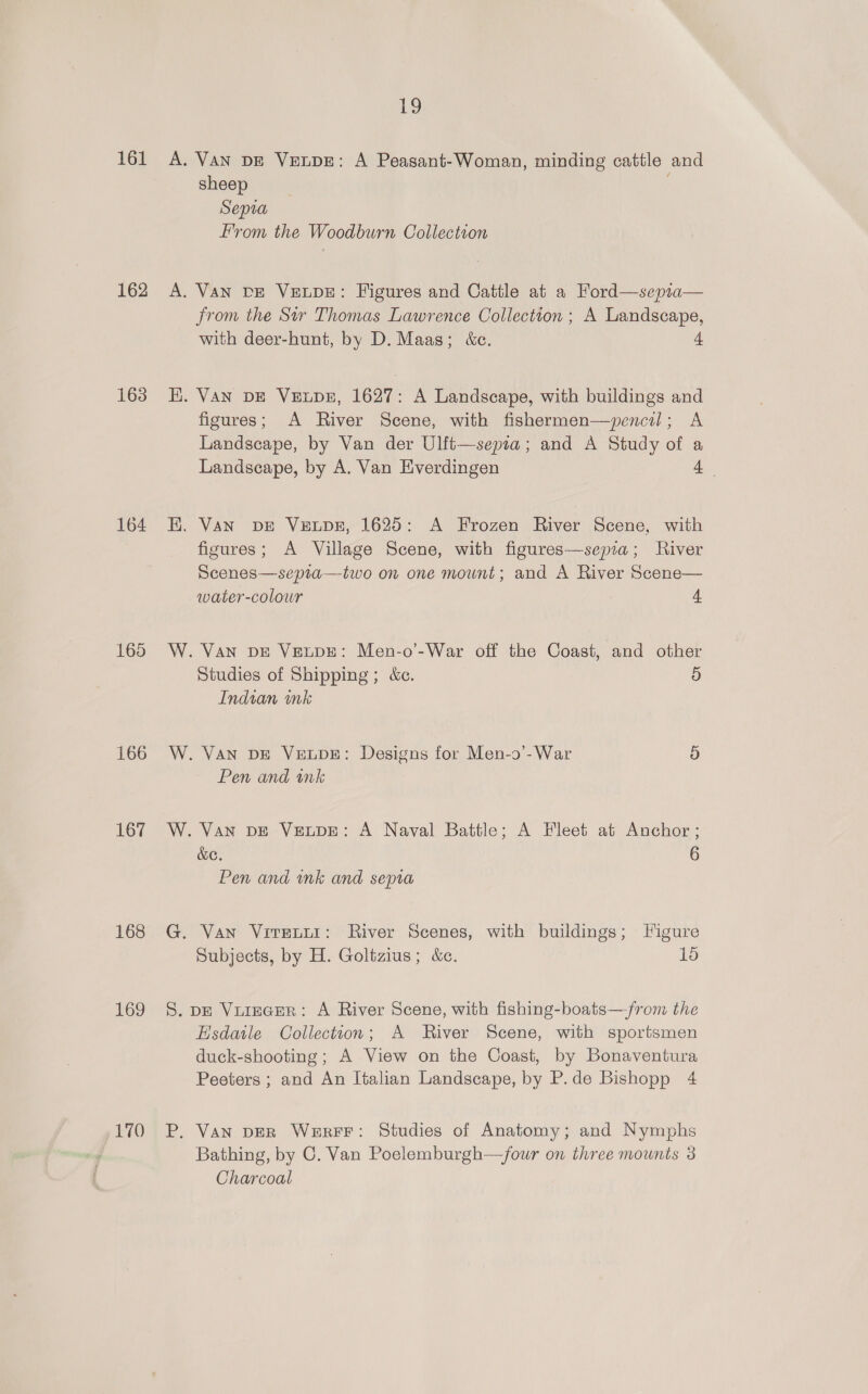 161 162 163 164 165 166 167 168 169 170 19 A. Van DE VeupE: A Peasant-Woman, minding cattle and sheep Sepia From the Woodburn Collection A. VAN DE VELDE: Figures and Cattle at a Ford—sepia— from the Sir Thomas Lawrence Collection ; A Landscape, with deer-hunt, by D. Maas; &amp;c. + i, VAN DE VELDE, 1627: A Landscape, with buildings and figures; A River Scene, with fishermen—ypencil; A Landscape, by Van der Ulft—sepia; and A Study of a Landscape, by A. Van Everdingen 4 E. Van vDE VELDE, 1625: A Frozen River Scene, with figures; A Village Scene, with figures—sepia; River Scenes—sepia—two on one mount; and A River Scene— water-colour 4 W. Van pe Veupe: Men-o’-War off the Coast, and other Studies of Shipping; &amp;c. 9) Indian ink W. VAN DE VELDE: Designs for Men-o’-War 5 Pen and mk W. Van DE VeuDE: A Naval Battle; A Fleet at Anchor ; &amp;C. 6 Pen and wnk and sepia G. Van VitEtti: River Scenes, with buildings; Figure Subjects, by H. Goltzius; &amp;c. 15 S. DE ViureceR: A River Scene, with fishing-boats—jfrom the Hsdatle Collection; A River Scene, with sportsmen duck-shooting; A View on the Coast, by Bonaventura Peeters ; and An Italian Landscape, by P.de Bishopp 4 P. Van DER WerFF: Studies of Anatomy; and Nymphs Bathing, by C. Van Poelemburgh—four on three mounts 3 Charcoal