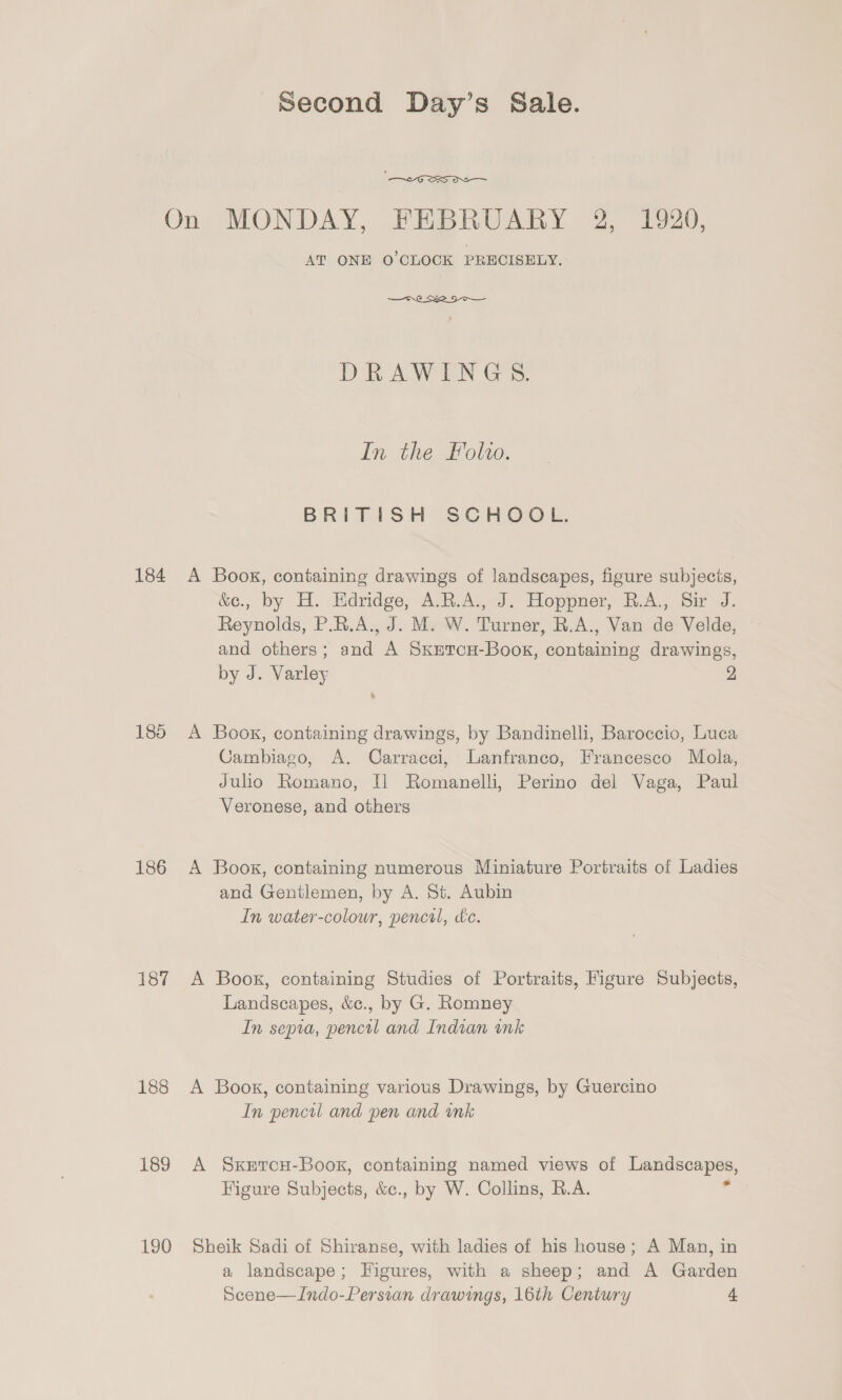 On MONDAY, FEBRUARY 2, 1920, AT ONE O'CLOCK PRECISELY. DRAWINGS. In the Folio. BRITISH SCHOOL. 184 A Books, containing drawings of landscapes, figure subjecis, &e., by H. Hdridge, A.R.A., J. Hoppner, B.A., Sir J. Reynolds, P.R.A., J. M. W. Turner, R.A., Van de Velde, and others; and A Sxetcou-Book, containing drawings, by J. Varley 2 185 A Book, containing drawings, by Bandinelli, Baroccio, Luca Cambiago, A. Carracci, Lanfranco, Francesco Mola, Julio Romano, Il Romanelli, Perino del Vaga, Paul Veronese, and others 186 A Book, containing numerous Miniature Portraits of Ladies and Gentlemen, by A. St. Aubin In water-colour, pencil, dc. 187 A Book, containing Studies of Portraits, Figure Subjects, Landscapes, &c., by G. Romney In sepia, pencil and Indian ink 188 A Book, containing various Drawings, by Guercino In pencil and pen and ink 189 A Sxercu-Boox, containing named views of a Figure Subjects, &c., by W. Collins, R.A. 190 Sheik Sadi of Shiranse, with ladies of his house; A Man, in a landscape; Higures, with a sheep; and A Garden Scene—Indo-Persian drawings, 16th Century 4