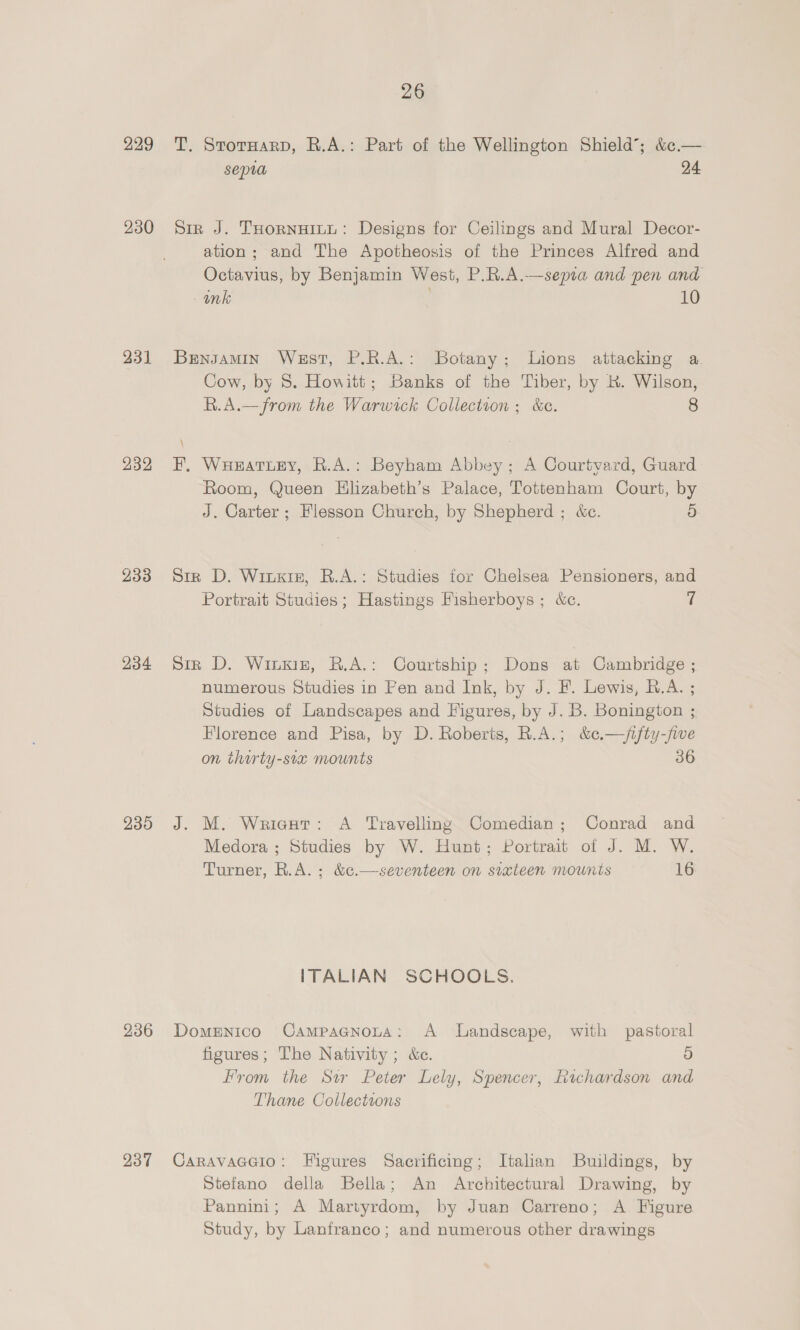 229 230 431 232 233 234 235 236 237 26 T. StormarpD, R.A.: Part of the Wellington Shield; &amp;¢.— sepa 24 Sir J. THornwinu: Designs for Ceilings and Mural Decor- ation ; and The Apotheosis of the Princes Alfred and Octavius, by Benjamin West, P.R.A.—sepia and pen and wnk : 10 Bengamin West, P.R.A.: Botany; Lions attacking a Cow, by 8. Howitt; Banks of the Tiber, by RK. Wilson, R.A.—from the Warwick Collection ; &amp;c. 8 FE, Wueatiey, R.A.: Beyham Abbey; A Courtyard, Guard Room, Queen Hlizabeth’s Palace, Tottenham Court, by J. Carter; lesson Church, by Shepherd ; &amp;c. 5 Sir D. Wiuxiz, R.A.: Studies for Chelsea Pensioners, and Portrait Studies; Hastings Fisherboys; &amp;c. 7 Sir D. Winuxniz, R.A.: Courtship; Dons at Cambridge ; numerous Studies in Pen and Ink, by J. F. Lewis, B.A. ; Studies of Landscapes and Figures, by J. B. Bonington ; Florence and Pisa, by D. Roberts, R.A.; &amp;c.—/jifty-fiwe on thorty-sia mounts 36 J. M. Wriegut: A Travelling Comedian; Conrad and Medora ; Studies by W. Hunt; Portrait of J. M. W. Turner, R.A. ; &amp;c.—seventeen on sixteen mounts 16 ITALIAN SCHOOLS. Domenico Campacnota: A Landscape, with pastoral figures; The Nativity ; &amp;c. 9) From the Sar Peter Lely, Spencer, Richardson and Thane Collections CaravacGio: Figures Sacrificing; Italian Buildings, by Stefano della Bella; An Architectural Drawing, by Pannini; A Martyrdom, by Juan Carreno; A Figure Study, by Lanfranco; and numerous other drawings