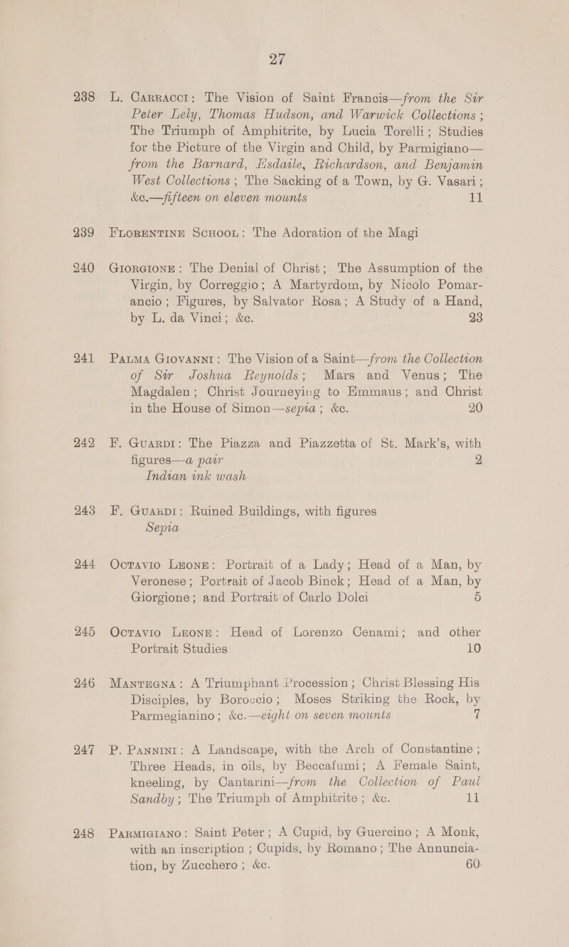 238 239 240 241 242 243 244 245 246 247 248 27 L, Carracci: The Vision of Saint Francis—from the Sir Peter Lely, Thomas Hudson, and Warwick Collections ; The Triumph of Amphitrite, by Lucia Torelli; Studies for the Picture of the Virgin and Child, by Parmigiano— from the Barnard, Hsdaile, Richardson, and Benjamin West Collecttons ; The Sacking of a Town, by G. Vasari ; &amp;e.—/fifleen on eleven mounts 11 FLORENTINE ScHoou: The Adoration of the Magi GiorGIoNE: The Denial of Christ; The Assumption of the Virgin, by Correggio; A Martyrdom, by Nicolo Pomar- ancio; Figures, by Salvator Rosa; A Study of a Hand, by L. da Vinei; &amp;e. 23 PatuMA GIOVANNI: The Vision of a Saint—/from the Collection of Str Joshua Reynolds; Mars and Venus; The Magdalen; Christ Journeying to Emmaus; and Christ in the House of Simon—sepra; &amp;c. : 20 H. Guarpi: The Piazza and Piazzetta of St. Mark’s, with figures—-a pair 2 Indian nk wash F,. Guaxpi: Ruined Buildings, with figures Sepia Octavio Leone: Portrait of a Lady; Head of a Man, by Veronese; Portrait of Jacob Binck; Head of a Man, by Giorgione; and Portrait of Carlo Dolei 5 Octavio Leone: Head of Lorenzo Cenami; and other Portrait Studies 10 Manreena: A Triumphant Procession; Christ Blessing His Disciples, by Boroccio; Moses Striking the Rock, by Parmegianino; &amp;c¢.—ezght on seven mounts 7 P. Pannint: A Landscape, with the Arch of Constantine ; Three Heads, in oils, by Beccafumi; A Female Saint, kneeling, by Cantarini—from the Collecteon of Paul Sandby; The Triumph of Amphitrite ; &amp;c. 11 PARMIGIANO: Saint Peter; A Cupid, by Guercino; A Monk, with an inscription ; Cupids, by Romano; The Annuncia- tion, by Zucchero ; &amp;e. 60