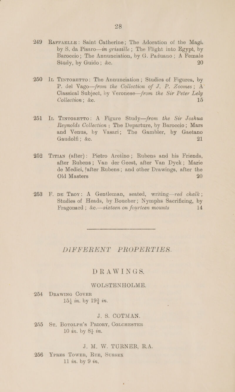 249 250 251 252 253 28 RAFFAELLE: Saint Catherine; The Adoration of the Magi, by 8. da Pisaro—m grisatlle; The Flight into Egypt, by Baroccio; The Annunciation, by G. Paduano; A Female Study, by Guido; &amp;c. 20 In Tintorerto: The Annunciation ; Studies of Figures, by P. del Vago—from the Collection of J. P. Zoomes; A Classical Subject, by Veronese—jfrom the Sir Peter Lely Collection; &amp;c. 15 In Tintoretto: A Figure Study—from the Sw Joshua Reynolds Collection ; The Departure, by Baroccio; Mars and Venus, by Vasari; The Gambler, by Gaetano Gaudolfi; &amp;c. 21 Titian (after): Pietro Aretino; Rubens and his Friends, after Rubens; Van der Geest, after Van Dyck; Marie de Medici, fafter Rubens; and other Drawings, after the Old Masters 20 F. pe Troy: A Gentleman, seated, writing—red chalk ; Studies of Heads, by Boucher; Nymphs Sacrificing, by Fragonard ; &amp;¢.—stxteen on fourteen mounts 14 DIFFERENT PROPERTIES. DR a W LCG: WOLSTENHOLME. 154 in. by 193 an. J, &amp; COTMAN. 10 in. by 8b in. J. M. W. TURNER, B.A.