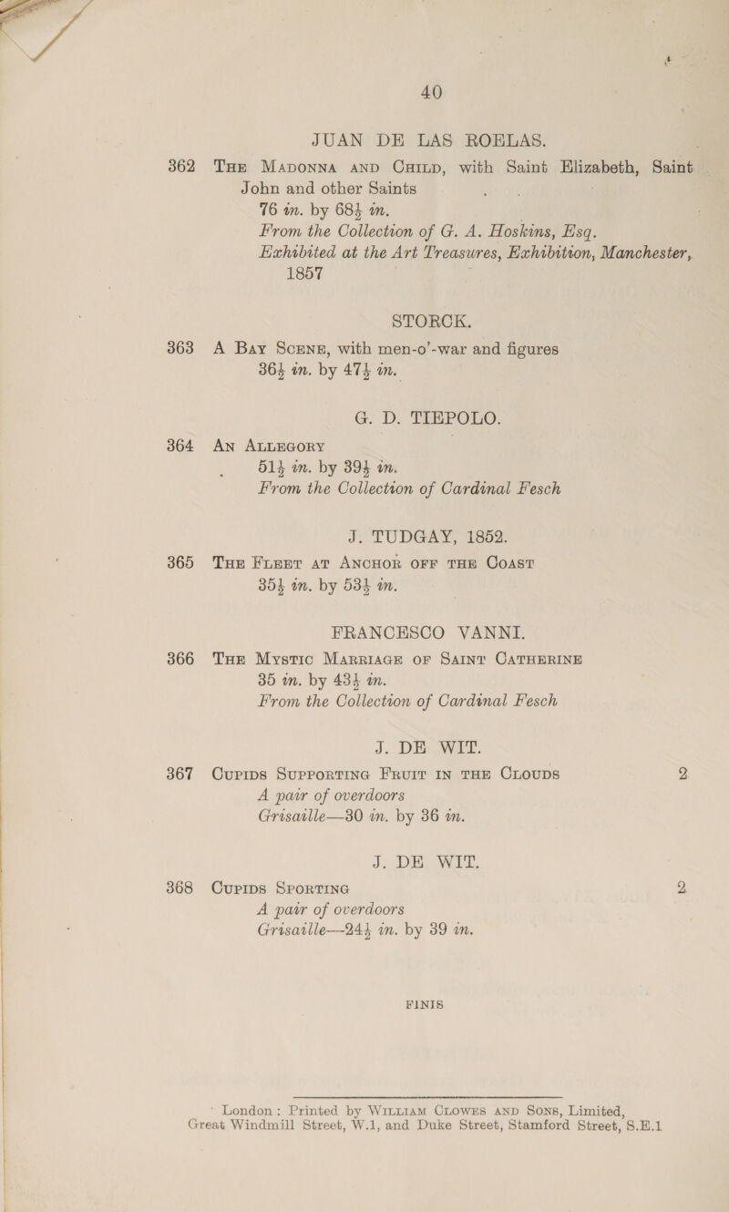 362 363 364 365 366 367 368 40 JUAN DE LAS ROELAS. Tue Maponna aNd CaiLp, with Saint Elizabeth, Saint | John and other Saints : 76 wm. by 684 m, From the Collearion of G. A. Hoskins, Esq. Exhwbited at the Art Treasures, Exhrbitron, Manchester, 1857 STORCK. A Bay Scene, with men-o’-war and figures 364 an. by 474 on. G. D. TIEPOLO. AN ALLEGORY d14 in. by 394 an. From the Collection of Cardinal Fesch J. TUDGAY, 1852. Toe FLeet at ANCHOR OFF THE COAST 354 in. by 534 in. FRANCESCO VANNI. THe Mystic Marriace or SAInt CATHERINE 35 mm. by 434 a. From the Collection of Cardinal Fesch J. DER WAIT: Curips Supporting FRuIT IN THE CLOUDS S A pawr of overdoors Grisatlle—30 wn. by 36 m. J; DEF WIE: Curips SPorTING 2, A pawr of overdoors Grisartlle—24} in. by 39 m. FINIS ‘ London: Printed by Wi~L14AmM CLOWES AND Sons, Limited,