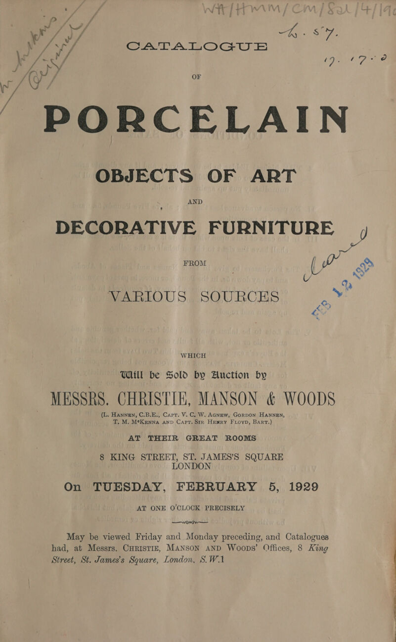 -t. he 4 a oe) y f Fe Sie A, SATALOGUE \o f He / a Pine o wv A 1aJ ; ah ET ee OF \~ Fi (Y / PORCELAIN OBJECTS OF ART  DECORATIVE FURNITURE , FROM : | Nii &gt;, AL oe VARIOUS SOURCES .Y¥ WHICH Uill be Sold by Auction by - MESSRS. CHRISTIE, MANSON &amp; WOODS (L. Hannen, C.B.E., Carr. V. C. W. AGNEw, GorpDON HANNEN, T. M. MeKenna anv Capt. Str Henry FL ioyp, Bart.) AT THEIR GREAT ROOMS 8 KING STREET, ST. JAMES’S SQUARE LONDON On TUESDAY, FEBRUARY 5, 1929 AT ONE O'CLOCK PRECISELY  May be viewed Friday and Monday preceding, and Catalogues | had, at Messrs. CHRISTIE, MANSON AND Woops’ Offices, 8 King | Street, St. James's Square, London, S.W.1 | |