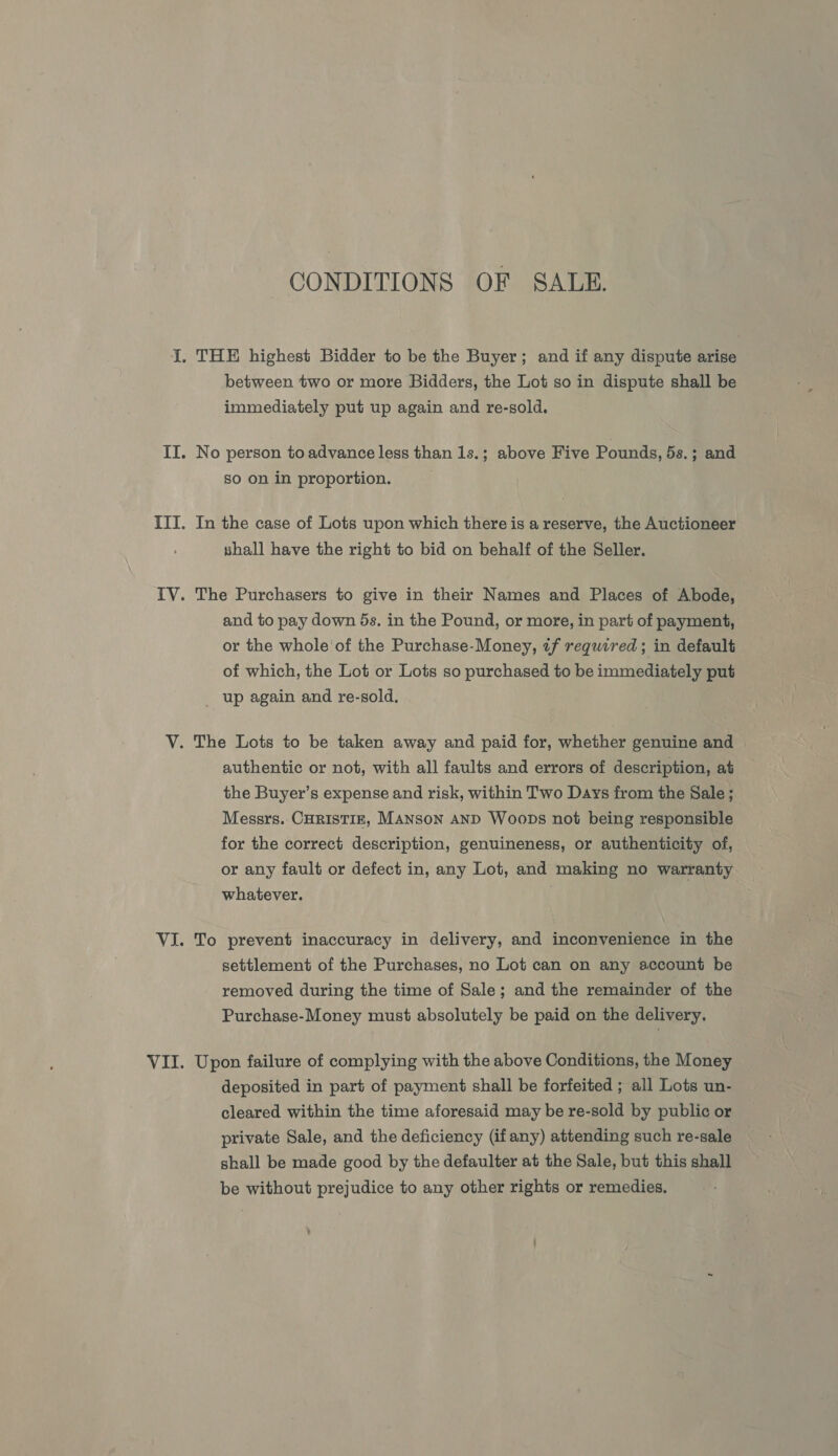 CONDITIONS OF SALE. I. THE highest Bidder to be the Buyer; and if any dispute arise between two or more Bidders, the Lot so in dispute shall be immediately put up again and re-sold. II. No person to advance less than 1s.; above Five Pounds, 5s.; and so on in proportion. III. In the case of Lots upon which there is a reserve, the Auctioneer shall have the right to bid on behalf of the Seller. IV. The Purchasers to give in their Names and Places of Abode, and to pay down 5s. in the Pound, or more, in part of payment, or the whole of the Purchase-Money, tf required; in default of which, the Lot or Lots so purchased to be immediately put up again and re-sold. V. The Lots to be taken away and paid for, whether genuine and authentic or not, with all faults and errors of description, at the Buyer’s expense and risk, within Two Days from the Sale ; Messrs. CHRISTIE, MANSON AND Woops not being responsible for the correct description, genuineness, or authenticity of, or any fault or defect in, any Lot, and making no warranty whatever. VI. To prevent inaccuracy in delivery, and inconvenience in the settlement of the Purchases, no Lot can on any account be removed during the time of Sale; and the remainder of the Purchase-Money must absolutely be paid on the delivery. VII. Upon failure of complying with the above Conditions, the Money deposited in part of payment shall be forfeited ; all Lots un- cleared within the time aforesaid may be re-sold by public or private Sale, and the deficiency (if any) attending such re-sale shall be made good by the defaulter at the Sale, but this shall be without prejudice to any other rights or remedies.