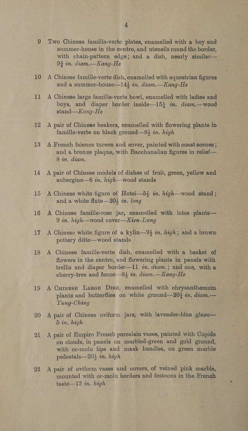 10 11 12 14 15 16 17 18 19 20 21 22 4 summer-house in the centre, and utensils round the border, with chain-pattern edge; and a dish, nearly similar— 92 in. diam.—Kang-He A Chinese famille-verte dish, enamelled with equestrian figures. and a summer-house—144 in. dtam.—Kang-He A Chinese large famille-verte bowl, enamelled with ladies and boys, and diaper border inside—15} im. diam.—wood stand—Kang-He A pair of Chinese beakers, enamelled with flowering plants in famille-verte on black ground—83$ in. high A French faience tureen and cover, painted with coast scenes ; and a bronze plaque, with Bacchanalian figures in relief— 8 an. diam. A pair of Chinese models of dishes of fruit, green, yellow and aubergine—6 am. high—wood stands A Chinese white figure of Hotei—54 im. high—wood stand ;. and a white flute—204 in. long A Chinese famille-rose jar, enamelled with lotos plants— 9 in. high—wood cover—Kten-Lung A Chinese white figure of a kylin—94 mm. high; and a brown: pottery ditto—wood stands A Chinese famille-verte dish, enamelled with a basket of flowers in the centre, and flowering plants in panels with trellis and diaper border—11 in. dtam.; and one, with a. cherry-tree and fence—8} in. diam.—Kang-He A CutneseE Larce Dis, enamelled with chrysanthemum. plants and butterflies on white ground—20} im. dram.— Yung-Ching A pair of Chinese oviform jars, with lavender-blue glaze— 5 in. high A pair of Empire French porcelain vases, painted with Cupids on clouds, in panels on marbled-green and gold ground, with or-molu lips and mask handles, on green marble pedestals—203 im. high A pair of oviform vases and covers, of veined pink marble,. mounted with or-molu borders and festoons in the French taste—13 in. high