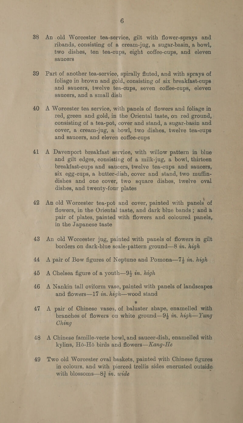 38 39 40 41 42, 43 44 45 46 47 48 49 An .old Worcester tea-service, gilt with flower-sprays and ribands, consisting of a cream-jug, a sugar-basin, a bowl, two dishes, ten tea-cups, eight coffee-cups, and eleven saucers Part of another tea-service, spirally fluted, and with sprays of foliage in brown and gold, consisting of six breakfast-cups. and saucers, twelve tea-cups, seven coffee-cups, eleven saucers, and a small dish A Worcester tea service, with panels of flowers and foliage in red, green and gold, in the Oriental taste, on red ground, consisting of a tea-pot, cover and stand, a sugar-basin and cover, a cream-jug, a bowl, two dishes, twelve tea-cups and saucers, and eleven coffee-cups A Davenport breakfast service, with willow pattern in blue and gilt edges, consisting of a milk-jug, a bowl, thirteen breakfast-cups and saucers, twelve tea-cups and saucers, six egg-cups, a butter-dish, cover and stand, two muffin- dishes and one cover, two square dishes, twelve oval dishes, and twenty-four plates An old Worcester tea-pot and cover, painted with panels of - flowers, in the Oriental taste, and dark blue bands; and @ pair of plates, painted with flowers and coloured panels, in the Japanese taste An old Worcester jug, painted with panels of flowers in gilt borders on dark-blue scale-pattern ground—8 in. high A pair of Bow figures of Neptune and Pomona—74 m. high A Chelsea figure of a youth—94 an. high A Nankin tall oviform vase, painted with panels of landscapes. and flowers—17 i. high—wood stand &gt; A pair of Chinese vases, of baluster shape, enamelled with branches of flowers on white ground—-94 m. high—Yung Ching A Chinese famille-verte bowl, and saucer-dish, enamelled with kylins, Ho-H6 birds and flowers—Kang-He Two old Worcester oval baskets, painted with Chinese figures in colours, and with pierced trellis sides encrusted outside. with blossoms—8#? wm. wide