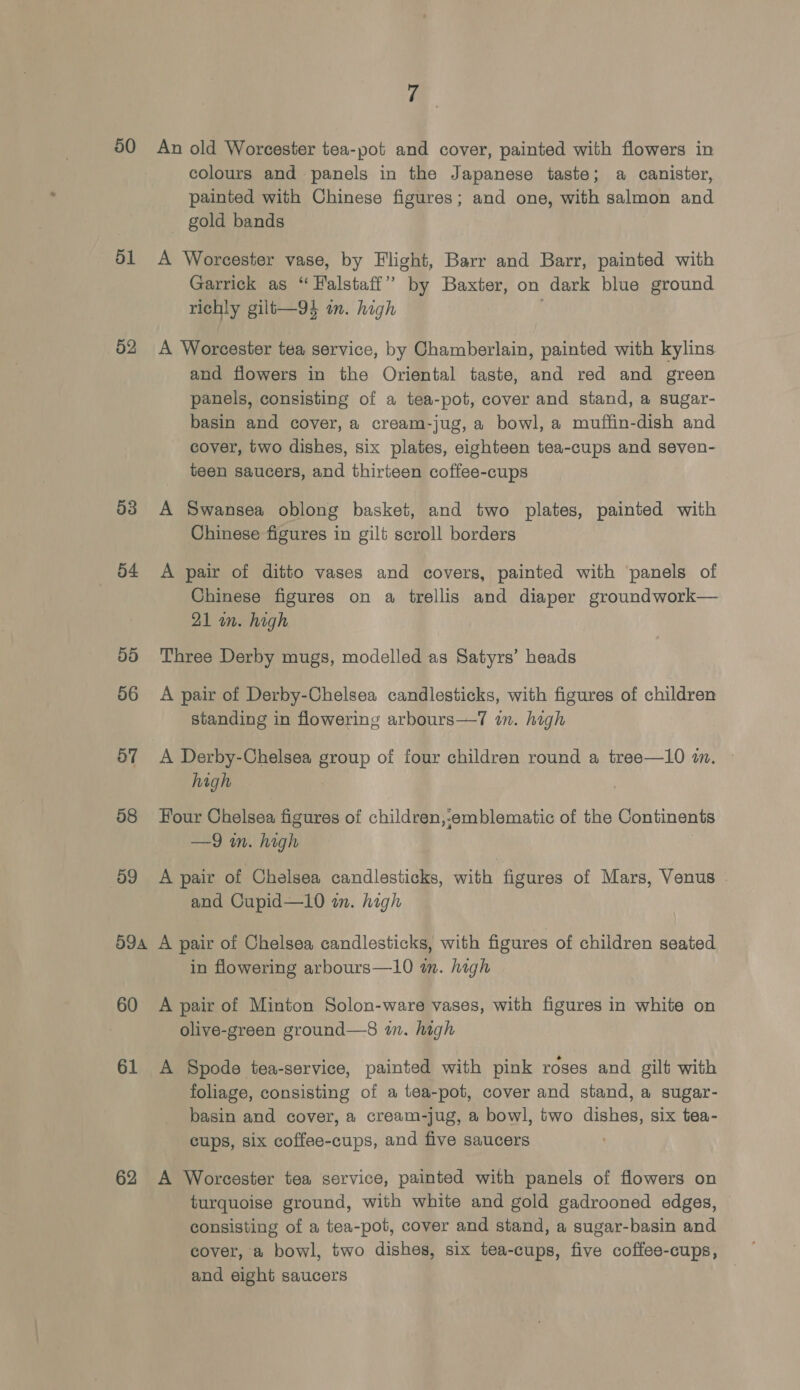 a 50 An old Worcester tea-pot and cover, painted with flowers in colours and panels in the Japanese taste; a canister, painted with Chinese figures; and one, with salmon and gold bands 51 &lt;A Worcester vase, by Flight, Barr and Barr, painted with Garrick as “ Falstaff’ by Baxter, on dark blue ground richly gilt—94 in. high 02 A Worcester tea service, by Chamberlain, painted with kylins and flowers in the Oriental taste, and red and green panels, consisting of a tea-pot, cover and stand, a sugar- basin and cover, a cream-jug, a bowl, a muffin-dish and cover, two dishes, six plates, eighteen tea-cups and seven- teen saucers, and thirteen coffee-cups 03 A Swansea oblong basket, and two plates, painted with Chinese figures in gilt scroll borders 54 A pair of ditto vases and covers, painted with panels of Chinese figures on a trellis and diaper groundwork— 21 wn. high 5d Three Derby mugs, modelled as Satyrs’ heads 56 A pair of Derby-Chelsea candlesticks, with figures of children standing in flowering arbours—7 in. high 57 A Derby-Chelsea group of four children round a tree—10 im. © high 58 Four Chelsea figures of children,-emblematic of the Continents —9 m. high 09 &lt;A pair of Chelsea candlesticks, with figures of Mars, Venus . and Cupid—10 an. high 59a A pair of Chelsea candlesticks, with figures of children seated in flowering arbours—10 in. high 60 &lt;A pair of Minton Solon-ware vases, with figures in white on olive-green ground—8 in. high 61 A Spode tea-service, painted with pink roses and gilt with foliage, consisting of a tea-pot, cover and stand, a sugar- basin and cover, a cream-jug, a bowl, two dishes, six tea- cups, six coffee-cups, and five saucers 62 A Worcester tea service, painted with panels of flowers on turquoise ground, with white and gold gadrooned edges, consisting of a tea-pot, cover and stand, a sugar-basin and cover, a bowl, two dishes, six tea-cups, five coffee-cups, and eight saucers