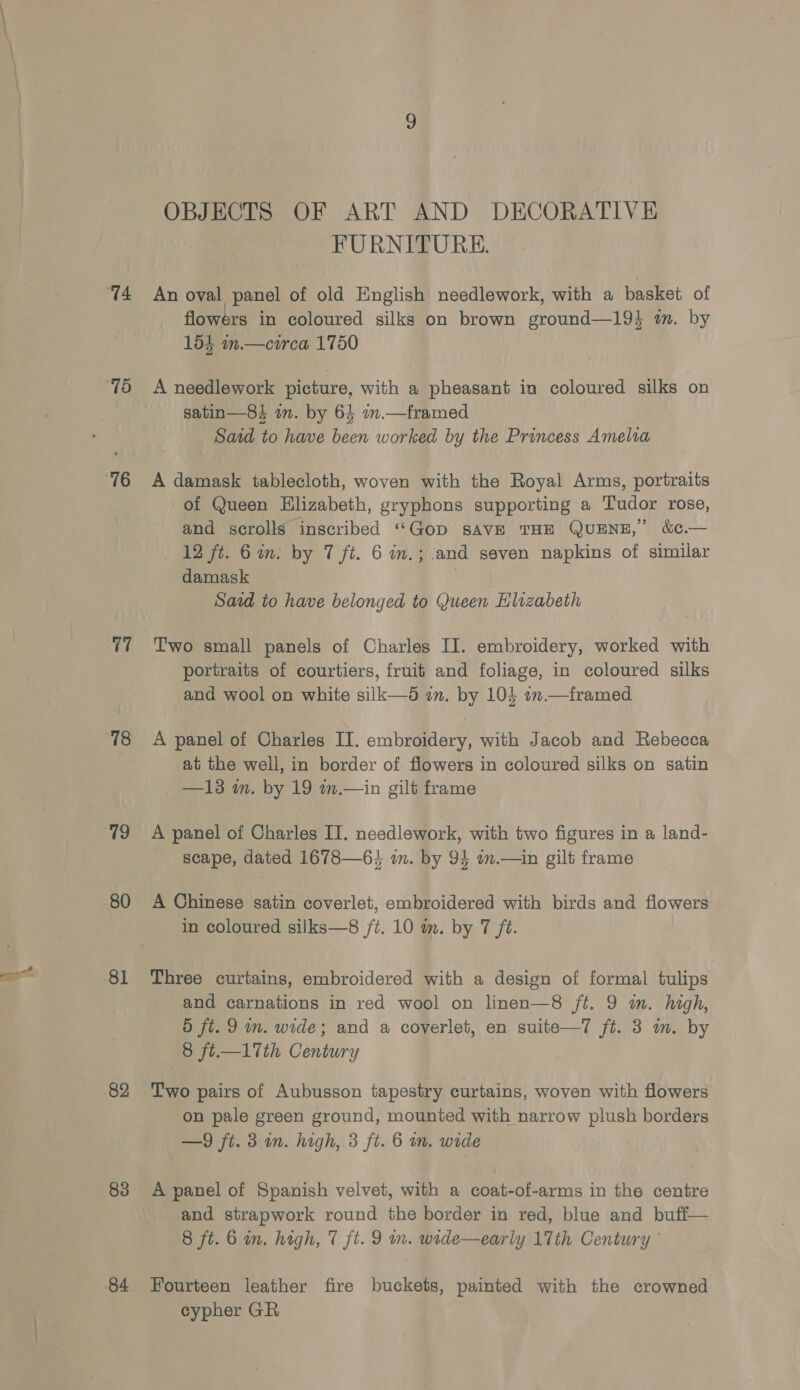 ‘74 78 76 17 78 19 80 81 82 83 84 OBJECTS OF ART AND DECORATIVE FURNITURE. An oval panel of old English needlework, with a basket of flowers in coloured silks on brown ground—19} am. by 154 in.— circa 1750 A needlework picture, with a pheasant in coloured silks on satin—8 in. by 64 1.— framed Satd to have been worked by the Princess Amelia A damask tablecloth, woven with the Royal Arms, portraits of Queen Elizabeth, gryphons supporting a Tudor rose, and scrolls inscribed “Gop savE THE QUENE,” &amp;¢.— +12 ft. Gin. by 7 ft. 6 in.; and seven napkins of similar damask | Sard to have belonyed to Queen Hlrzabeth Two small panels of Charles II. embroidery, worked with portraits of courtiers, fruit and foliage, in coloured silks and wool on white silk—d an. by 104 1» —framed A panel of Charles II. embroidery, with Jacob and Rebecca at the well, in border of flowers in coloured silks on satin —13 in. by 19 in.—in gilt frame A panel of Charles II. needlework, with two figures in a land- scape, dated 1678—64 2m. by 94 am.—in gilt frame A Chinese satin coverlet, embroidered with birds and flowers in coloured silks—8 /t. 10 in. by 7 ft. Three curtains, embroidered with a design of formal tulips and carnations in red wool on linen—8 /t. 9 im. high, d ft. 9 m. wide; and a coyerlet, en suite—7 ft. 3 im. by 8 ft.—17Tth Century Two pairs of Aubusson tapestry curtains, woven with flowers on pale green ground, mounted with narrow plush borders —9 ft. 3 in. high, 3 ft. 6 im. wide A panel of Spanish velvet, with a coat-of-arms in the centre and strapwork round the border in red, blue and buff— 8 ft. 6 in. high, 7 ft. 9 wn. wrde—early 17th Century © Fourteen leather fire buckets, painted with the crowned cypher GR