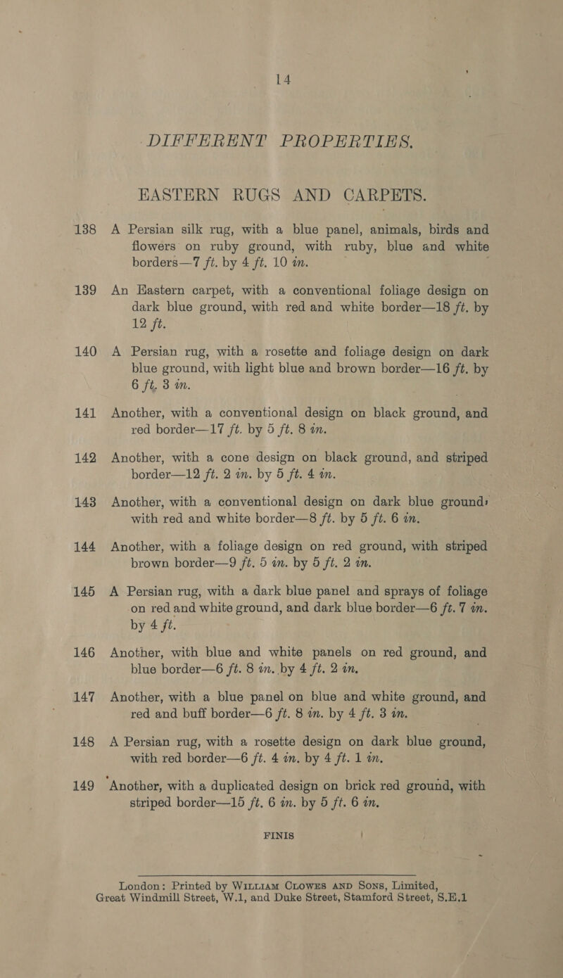 138 139 140 141 142 143 144 145 146 147 148 149 14 DIFFERENT PROPERTIES. HASTERN RUGS AND CARPETS. A Persian silk rug, with a blue panel, animals, birds and flowers on ruby ground, with ruby, blue and white borders—7 ft. by 4 ft. 10 a. : An Hastern carpet, with a conventional foliage design on dark blue ground, with red and white border—18 ft. by 12 ft. A Persian rug, with a rosette and foliage design on dark blue ground, with light blue and brown border—16 ft. by 6 ft. 3 m. Another, with a conventional design on black ground, and red border—17 /t. by 5 ft. 8 an. Another, with a cone design on black ground, and striped border—12 ft. 2 in. by 5 ft. 4 wm. | Another, with a conventional design on dark blue ground» with red and white border—8 ft. by 5 ft. 6 in. Another, with a foliage design on red ground, with striped brown border—9 fi. 5 an. by 5 ft. 2 an. A Persian rug, with a dark blue panel and sprays of foliage on red and white ground, and dark blue border—6 ft. 7 in. by 4 fz. Another, with blue and white panels on red ground, and blue border—6 ft. 8 on. by 4 ft. 2 an. Another, with a blue panel on blue and white ground, and red and buff border—6 ft. 8 in. by 4 ft. 3 im. A Persian rug, with a rosette design on dark blue ground, with red border—6 ft. 4 in. by 4 ft. 1 m. striped border—15 ft. 6 in. by 5 ft. 6 a. FINIS London: Printed by Win~1am CLowzs AND Sons, Limited,