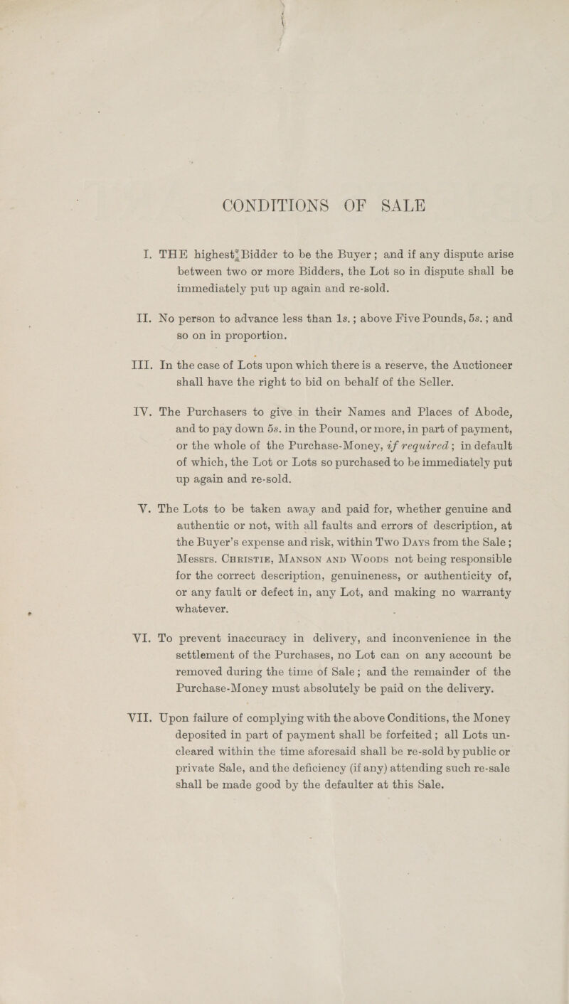 ~ perm CONDITIONS OF SALE between two or more Bidders, the Lot so in dispute shall be immediately put up again and re-sold. No person to advance less than 1s.; above Five Pounds, 5s. ; and so on in proportion. In the case of Lots upon which there is a reserve, the Auctioneer shall have the right to bid on behalf of the Seller. The Purchasers to give in their Names and Places of Abode, and to pay down 5s. in the Pound, or more, in part of payment, or the whole of the Purchase-Money, ¢f required; in default of which, the Lot or Lots so purchased to be immediately put up again and re-sold. authentic or not, with all faults and errors of description, at the Buyer’s expense and risk, within Two Days from the Sale ; Messrs. CurisTIE, Manson AND Woops not being responsible for the correct description, genuineness, or authenticity of, or any fault or defect in, any Lot, and making no warranty whatever. To prevent inaccuracy in delivery, and inconvenience in the settlement of the Purchases, no Lot can on any account be removed during the time of Sale; and the remainder of the Purchase-Money must absolutely be paid on the delivery. Upon failure of complying with the above Conditions, the Money deposited in part of payment shall be forfeited; all Lots un- cleared within the time aforesaid shall be re-sold by public or private Sale, and the deficiency (if any) attending such re-sale shall be made good by the defaulter at this Sale.