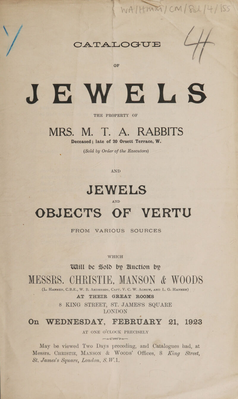 a St ‘ 2  A 1 4 Py , ££ mw A os z ai , ia A ee ; vas i ‘aid : * iz ae :# ; y ‘ ; fh LY q na Ne ee iD , / ft | -— CATALOGUE ae 8 OF JEWELS THE PROPERTY OF MRS. M. T. A. RABBITS Deceased; late of 20 Orsett Terrace, W.  (Sold by Order of the Hxecutors) AND JEWELS OBJECTS OF VERTU FROM VARIOUS SOURCES WHICH Ul be Sold by Auction by MESSRS. CHRISTIE, MANSON &amp; WOODS (L. HANNEN, C.B.E., W. B. ANDERSON, Carr. V. C. W. AGNEW, AND L. G. HANNEN) AT THEIR GREAT ROOMS 8 KING STREET, ST. JAMES’S SQUARE LONDON On WEDNESDAY, FEBRUARY 21, 1923 AT ONE O'CLOCK PRECISELY —  May be viewed Two Days preceding, and Catalogues had, at Messrs. CHristiz, Manson &amp; Woops’ Offices, 8 King Street, St. James's Square, London, S.W.1.