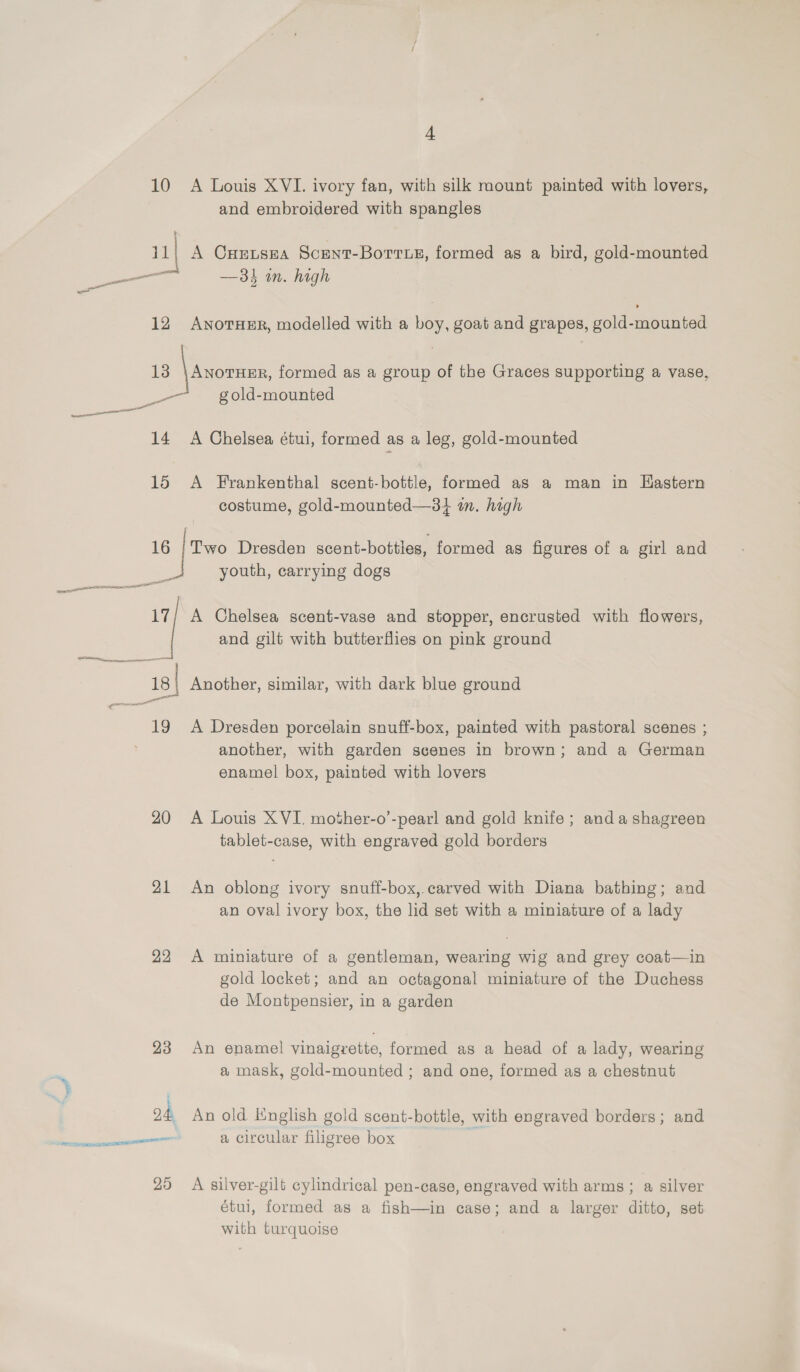 4 10 A Louis XVI. ivory fan, with silk mount painted with lovers, and embroidered with spangles 11] A Crevsea Scent-Borrue, formed as a bird, gold-mounted _——— —- — 31 in. high - 12 ANnorHeER, modelled with a boy, goat and grapes, gold-mounted 13 \ anon formed as a group of the Graces supporting a vase, —~ gold-mounted — —— mare 14 A Chelsea étui, formed as a leg, gold-mounted 15 &lt;A Frankenthal scent-bottle, formed as a man in Hastern costume, gold-mounted—34 im. high 16 | Two Dresden scent-bottles, formed as figures of a girl and youth, carrying dogs vee patos et ess =n 17/ A Chelsea scent-vase and stopper, encrusted with flowers, | and gilt with butterflies on pink ground oes == pennant g| Another, similar, with dark blue ground en ot 19 A Dresden porcelain snuff-box, painted with pastoral scenes ; another, with garden scenes in brown; and a German enamel box, painted with lovers 20 A Louis XVI. mother-o’-pearl and gold knife; anda shagreen tablet-case, with engraved gold borders 21 An oblong ivory snuff-box,.carved with Diana bathing; and an oval ivory box, the lid set with a miniature of a lady 22 &lt;A miniature of a gentleman, wearing wig and grey coat—in gold locket; and an octagonal miniature of the Duchess de Montpensier, in a garden 23 An enamel vinaigrette, formed as a head of a lady, wearing a mask, gold-mounted ; and one, formed as a chestnut 24, An old inglish gold scent-bottle, with engraved borders; and —— a circular filigree box 25 A silver-gilt cylindrical pen-case, engraved with arms ; a silver étui, formed as a fish—in case; and a larger ditto, set with turquoise