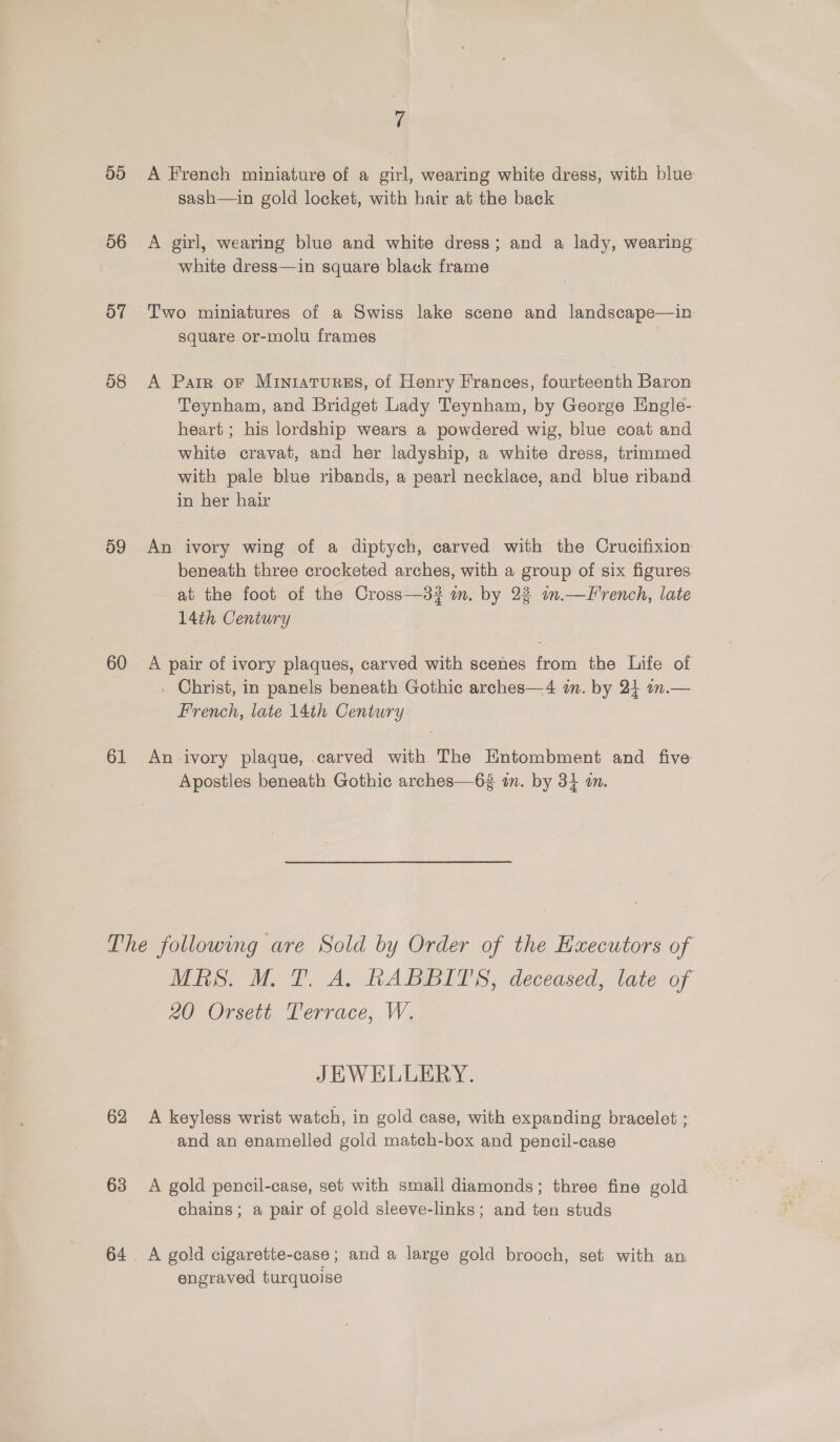 5d 56 57 58 59 60 61 4 A French miniature of a girl, wearing white dress, with blue sash—in gold locket, with hair at the back A girl, wearing blue and white dress; and a lady, wearing white dress—in square black frame Two miniatures of a Swiss lake scene and landscape—in square or-molu frames . A Parr or Miniatures, of Henry Frances, fourteenth Baron Teynham, and Bridget Lady Teynham, by George Hngle- heart ; his lordship wears a powdered wig, blue coat and white cravat, and her ladyship, a white dress, trimmed with pale blue ribands, a pearl necklace, and blue riband in her hair | An ivory wing of a diptych, carved with the Crucifixion beneath three crocketed arches, with a group of six figures at the foot of the Cross—3? am. by 22 um.—LTrench, late 14th Century A pair of ivory plaques, carved with scenes from the Life of Christ, in panels beneath Gothic arches—4 a. by 24 an.— French, late 14th Century An ivory plaque, carved with The Entombment and five Apostles beneath Gothic arches—63 in. by 34 a. MES. MT. A. RABBITS, deceased, late of 20 Orsett Terrace, W. JEWELLERY. 63 and an enamelled gold match-box and pencil-case A gold pencil-case, set with small diamonds; three fine gold chains; a pair of gold sieeve-links; and ten studs A gold cigarette-case; and a large gold brooch, set with an engraved turquoise