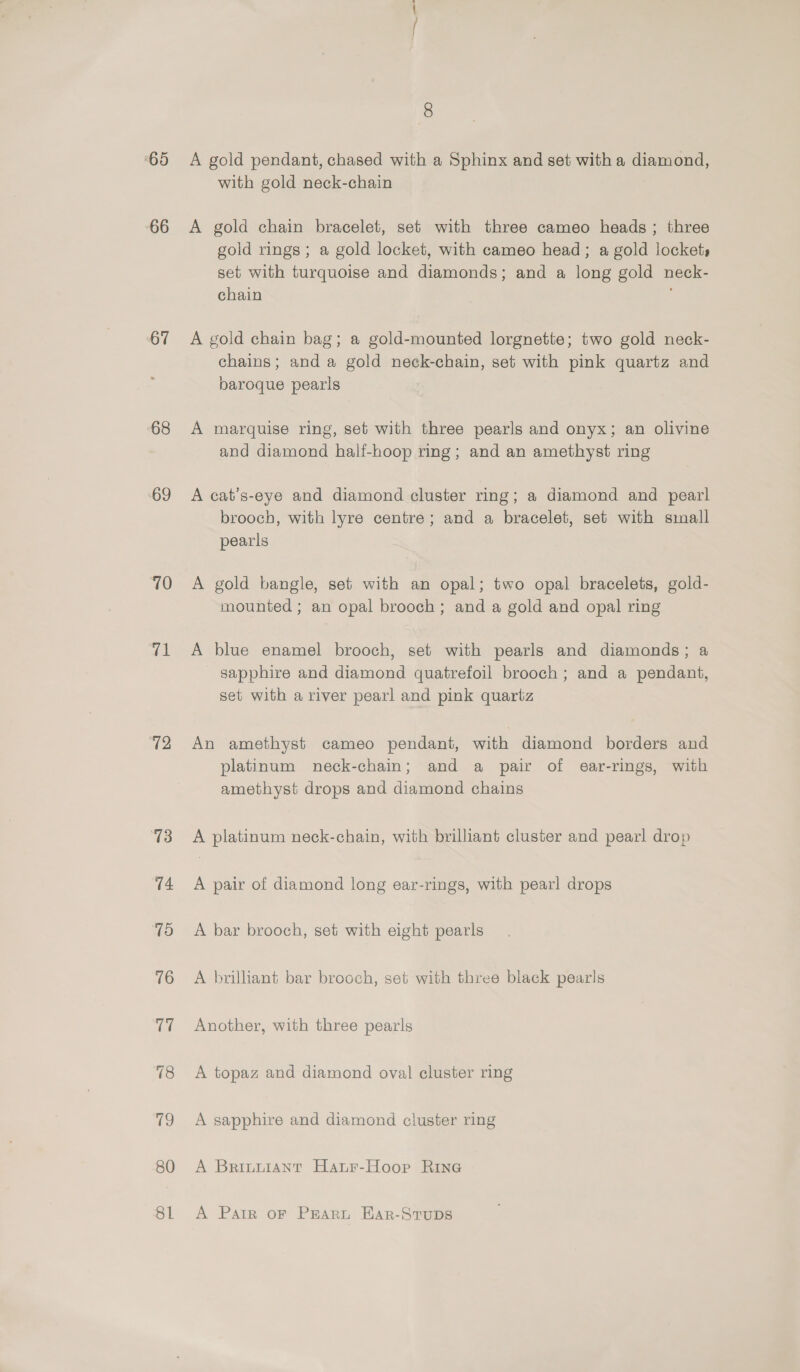 ‘65 66 67 68 ‘69 10 71 72 13 80 81 8 A gold pendant, chased with a Sphinx and set with a diamond, with gold neck-chain A gold chain bracelet, set with three cameo heads ; three gold rings ; a gold locket, with cameo head; a gold lockets set with turquoise and diamonds; and a long gold neck- chain A gold chain bag; a gold-mounted lorgnette; two gold neck- chains; and a gold neck-chain, set with pink quartz and baroque pearls A marquise ring, set with three pearls and onyx; an olivine and diamond half-hoop ring; and an amethyst ring A cat’s-eye and diamond cluster ring; a diamond and pearl brooch, with lyre centre; and a bracelet, set with sinall pearls A gold bangle, set with an opal; two opal bracelets, gold- mounted; an opal brooch; and a gold and opal ring A blue enamel brooch, set with pearls and diamonds; a sapphire and diamond quatrefoil brooch; and a pendant, set with a river pearl and pink quartz An amethyst cameo pendant, with diamond borders and platinum neck-chain; and a pair of ear-rings, with amethyst drops and diamond chains A platinum neck-chain, with brilliant cluster and pearl drop A pair of diamond long ear-rings, with pearl drops A bar brooch, set with eight pearls A brilliant bar brooch, set with three black pearls Another, with three pearls A topaz and diamond oval cluster ring A sapphire and diamond cluster ring A Brintiant Hanr-Hoop Rine A Patr oF PRARL Ear-Stups