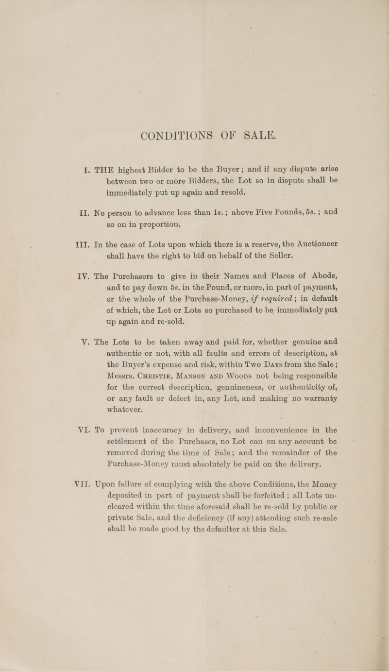 CONDITIONS OF. SALE. between two or more Bidders, the Lot so in dispute shall be immediately put up again and resold. No person to advance less than 1s.; above Five Pounds, 5s.; and so on in proportion. In the case of Lots upon which there is a reserve, the Auctioneer shall have the right to bid on behalf of the Seller. The Purchasers to give in their Names and ‘Places of Abode, and to pay down 5s. in the Pound, or more, in part of payment, or the whole of the Purchase-Money, if required; in default of which, the Lot or Lots so purchased to be, immediately put up again and re-sold. authentic or not, with all faults and errors of description, at the Buyer’s expense and risk, within Two Days from the Sale ; Messrs. CHRISTIE, MANSON AND Woops not being responsible for the correct description, genuineness, or authenticity of, or any fault or defect in, any Lot, and making no warranty whatever. To prevent inaccuracy in delivery, and inconvenience in the settlement of the Purchases, no Lot can on any account be removed during the time of Sale; and the remainder of the Purchase-Money must absolutely be paid on the delivery. Upon failure of complying with the above Conditions, the Money deposited in part of payment shall be forfeited ; all Lots un- cleared within the time aforesaid shall be re-sold by public or private Sale, and the deficiency (if any) attending such re-sale shall be made good by the defaulter at this Sale.