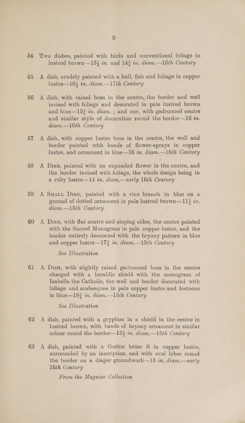 55 56 ov 08 09 60 61 62 63 9 A A lustred brown—154 in. and 143 im. diam.—16th Century dish, crudely painted with a bull, fish and foliage in copper lustre—164 an. diam.—1Tth Century dish, with raised boss in the centre, the border and well incised with foliage and decorated in pale lustred brown and blue—15? im. diam. ; and one, with gadrooned centre and similar style of decoration round the border—16 an. diam.—l6th Century dish, with copper lustre boss in the centre, the well and border painted with bands of flower-sprays in copper lustre, and ornament in blue—16 wm. dram.—16th Century DisH, painted with an expanded fiower in the centre, and the border incised with foliage, the whole design being in a ruby lustre—14 in. dtam.—early 16th Century Smauy Disu, painted with a vine branch in blue on a ground of dotted ornament in pale lustred brown—114 i. deam.—15th Century DisH, with flat centre and sloping sides, the centre painted with the Sacred Monogram in pale copper lustre, and the border entirely decorated with the bryony pattern in blue and copper lustre—17? in. diam.—15th Century See Illustration DisH, with slightly raised gadrooned boss in the centre charged with a heraldic shield with the monogram of Isabella the Catholic, the well and border decorated with foliage and arabesques in pale copper lustre and festoons in blue—18# an. dram.—1lodth Century See Illustration dish, painted with a gryphon in a shield in the centre in lustred brown, with bands of bryony ornament in similar colour round the border—13% in. diam.—15th Century dish, painted with a Gothic letter S in copper lustre, surrounded by an inscription, and with oval lobes round the border on a diaper groundwork—13 in, diam.—early 16th Century From the Magniac Collection