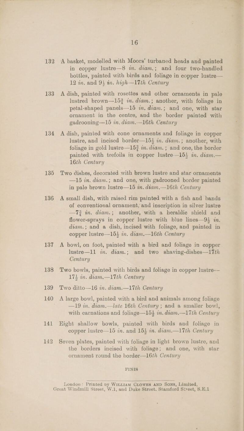 132 133 134 135 136 137 16 A basket, modelled with Moors’ turbaned heads and painted in copper lustre—8 mm. diam.; and four two-handled bottles, painted with birds and foliage in copper lustre— 12 in, and 94 wn. high—1Tth Century A dish, painted with rosettes and other ornaments in pale lustred brown—153 in. diam.; another, with foliage in petal-shaped panels—15 2m. diam.; and one, with star ornament in the centre, and the border painted with gadrooning—15 in. diam.—l16th Century A dish, painted with cone ornaments and foliage in copper lustre, and incised border—164 im. diam.; another, with foliage in gold lustre—15#? im. diam.; and one, the border painted with trefoils in copper lustre—154 im. diam.— 16th Century Two dishes, decorated with brown lustre and star ornaments —15 in. diam.; and one, with gadrooned border painted in pale brown lustre—15 in. diam.—l16th Century A small dish, with raised rim painted with a fish and bands of conventional ornament, and inscription in silver lustre —73 in. diam.; another, with a heraldic shield and flower-sprays in copper lustre with blue lines—94 1. diam.; and a dish, incised with foliage, and painted in copper lustre—154 an. diam.—l16th Century A bowl, on foot, painted with a bird and foliage in copper lustre—ll im. diam.; and two shaving-dishes—17th Century Two bowls, painted with birds and foliage in copper lustre 174 an. diam.—1Tth Century Two ditto—16 am. diam.—1Tth Century A large bowl, painted with a bird and animals among foliage —19 wn. diam.—late 16th Century ; and a smaller bowl, with carnations and foliage—1d4 in. diam.—17th Century Hight shallow bowls, painted with birds and foliage in copper lustre—15 im. and 154 a. diam.—1Tth Century Seven plates, painted with foliage in light brown lustre, and the borders incised with foliage; and one, with star ornament round the border—1l16th Century FINIS  London: Printed by WiLLIAM CLOWES AND Sons, Limited,