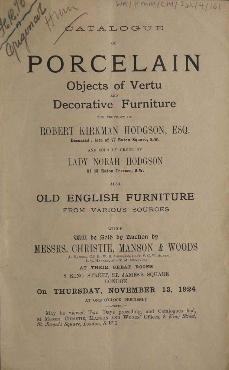 ; ] bi ‘ N : See WHE TMM CM SQA/ 4/16) i vz i i : “4 Hywe ) frees A Tae eres n PORCELAIN Objects of Vertu AND Decorative Furniture THE PROPERTY OF ROBERT KIRKMAN HODGSON, ESQ. Deceased ; late of 77 Eaton Square, S.W.  AND SOLD BY ORDER OF LADY NORAH HODGSON Of 13 Eaton Terrace, S.W. ALSO OLD ENGLISH FURNITURE FROM VARIOUS SOURCES WHICH Will be Sold by Auction by MESSRS. CHRISTIE, MANSON &amp; WOODS (L. Hannen, C.B.E., W. B. ANDERSON, Capt. V. C. W. AGNEW, 1 Go HANNE, AN T. M. McKenna) AT THEIR GREAT ROOMS 8 KING STREET, ST. JAMES'S SQUARE LONDON On THURSDAY, NOVEMBER 138, 1924 AT ONE O'CLOCK PRECISELY NOON ) May be viewed Two Days precedi at Messrs. CHRISTIE, Manson AND Woop St. James’s Square, London, S.W.1 ng, and Catalogues had, s’ Offices, 8 King Street, 