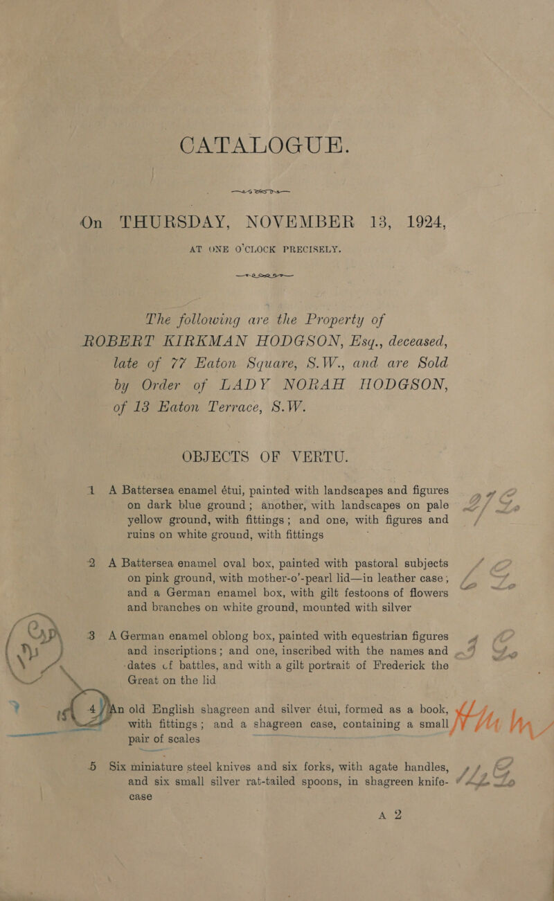 CATALOGUE. —.G SS On THURSDAY, NOVEMBER 13, 1924, AT ONE O'CLOCK PRECISELY. —*.2_ S22 9 The following are the Property of ROBERT KIRKMAN HODGSON, Eszy., deceased, late of 77 Eaton Square, S.W., and are Sold by Order of LADY NORAH HODGSON, of 13 katon Terrace, S.W. OBJECTS OF VERTU. 1 A Battersea enamel étui, painted with landscapes and figures St on dark blue ground; another, with landscapes on pale _~ , yellow ground, with fittings; and one, with figures and ruins on white ground, with fittings 2 &lt;A Battersea enamel oval box, painted with pastoral subjects on pink ground, with mother-o’-pearl lid—in leather case , and a German enamel box, with gilt festoons of flowers and branches on white ground, mounted with silver (op 3 A German enamel oblong box, painted with equestrian figures _»¢ and inscriptions; and one, inscribed with the names and ..” 2 \\ Pa dates cf battles, and with a gilt portrait of Frederick the Great on the lid ? rar old English shagreen and silver étui, formed as a book, ‘“~&lt;e* with fittings; and a shagreen case, containing a small My Ma a pair of scales aes ed 5 Six miniature steel knives and six forks, with agate handles, » ¢ /o# and six small silver rat-tailed spoons, in shagreen ite + Sneed case Ae