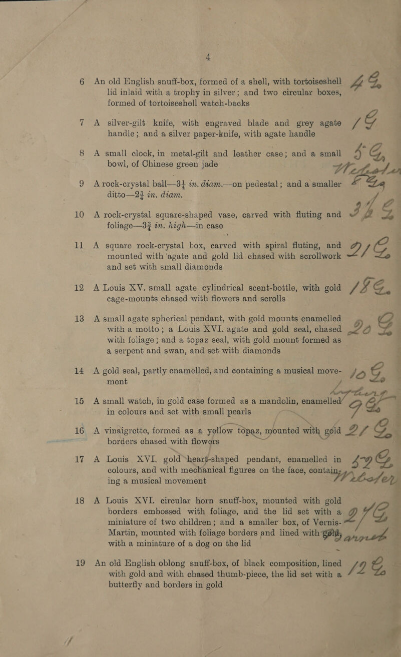 11 12 13 14 15 16 ae | 18 19 4A An old English snuff-box, formed of a shell, with tortoiseshell 4 GC lid inlaid with a trophy in silver; and two circular boxes, 3 formed of tortoiseshell watch-backs A silver-gilt knife, with engraved blade and grey agate J G handle; and a silver paper-knife, with agate handle A small clock, in metal-gilt and leather case; and a small bowl, of eee green jade Lh, | a A rock-crystal ball—31 in. diam.—on pedestal; and a smaller rl ditto—2? in. diam. f th pada aaa ae foliage-—3# in. high—in case 7 A square rock-crystal box, carved with spiral fluting, and g 7 C. mounted with ‘agate and gold lid chased with scrollwork : and set with small diamonds A Louis XV. small agate cylindrical scent-bottle, with gold v4 2 G. cage-mounts chased with flowers and scrolls A small agate spherical pendant, with gold mounts enamelled G with a motto; a Louis XVI. agate and gold seal, chased Z | with foliage; and a topaz seal, with gold mount formed as a serpent and swan, and set with diamonds : A gold seal, partly enamelled, and containing a musical move- /2 ment / ; AAP Litt A small watch, in gold case formed as a mandolin, enameiled/ aa in colours and set with small pearls oe 7 . ——&lt;.. A vinaigrette, formed as a yellow topaz, mounted with gold @D y 4 GS | borders chased with flowers A Louis XVI. gold “heart-shaped pendant, enamelled in s0G colours, and with mechanical figures on the face, contain- \ ing a musical movement rlaf ey A Louis XVI. circular horn snuff-box, mounted with gold borders embossed with foliage, and the lid set with a iD G. miniature of two children; and a smaller box, of Vernis- Martin, mounted with foliage borders and lined with gold, : ho with a miniature of a dog on the lid | ~ An old English oblong snuff-box, of black composition, lined J? C, . with gold and with chased thumb-piece, the lid set with a butterfly and borders in gold ¥
