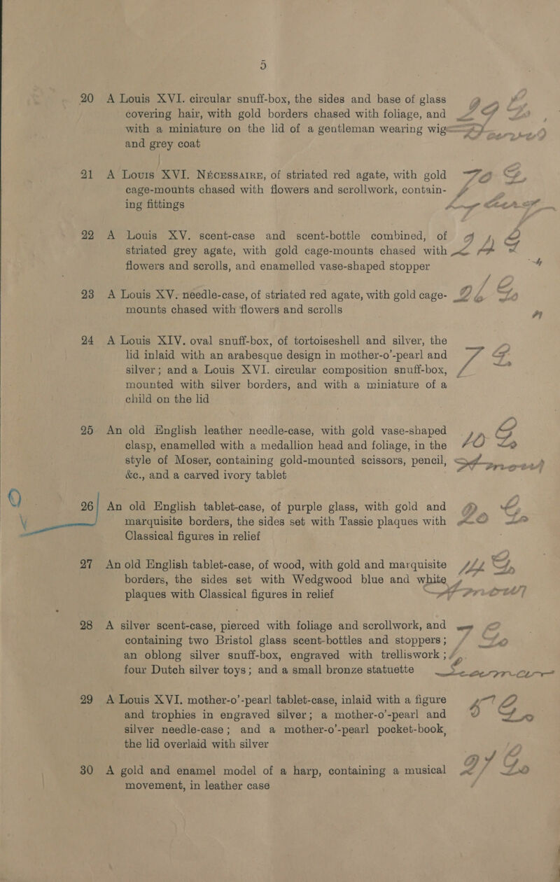  covering hair, with gold borders chased with foliage, and _~ © © with a miniature on the lid of a gentleman wearing wige=—&gt;4 and grey coat Pei | 21 A Lovurs XVI. Néozssarre, of striated red agate, with gold “~~ cage-mounts chased with flowers and scrollwork, contain- | ing fittings fama Cit? 22 A Louis XV. scent-case and scent-bottle combined, of g y, oe striated grey agate, with gold cage-mounts chased with ~&lt; pa ~ flowers and scrolls, and enamelled vase-shaped stopper 23 A Louis XV. needle-case, of striated red agate, with gold cage- mounts chased with flowers and scrolls a 24 &lt;A Louis XIV. oval snuff-box, of tortoiseshell and silver, the . lid inlaid with an arabesque design in mother-o-pearl and = / ox silver; and a Louis XVI. circular composition snuff-box, / Nees mounted with silver borders, and with a miniature of a child on the lid 25 An old Hnglish leather needle-case, with gold vase-shaped . low f clasp, enamelled with a medallion head and foliage, in the Z style of Moser, containing gold-mounted scissors, pencil, &amp;c., and a carved ivory tablet  Q 5 26 | An old English tablet-case, of purple glass, with gold and 4) = LL marquisite borders, the sides set with Tassie plaques with we“/ ax Classical figures in relief . 27 Anold English tablet-case, of wood, with gold and marquisite s/y —/, borders, the sides set with Wedgwood blue and white , plaques with Classical figures in relief PS PTO | 28 A silver scent-case, pierced with foliage and scrollwork, and ew &lt; containing two Bristol glass scent-bottles and stoppers; / “© an oblong silver snuff-box, engraved with trelliswork ; four Dutch silver toys; and a small bronze statuette _ aS ioe 29 A Louis XVI. mother-o’-pearl tablet-case, inlaid with a figure 1 7 and trophies in engraved silver; a mother-o’-pearl and D&gt; 5 silver needle-case; and a mother-o’-pearl pocket-book, the lid overlaid with silver | 30 A gold and enamel model of a harp, containing a musical gt? ai movement, in leather case