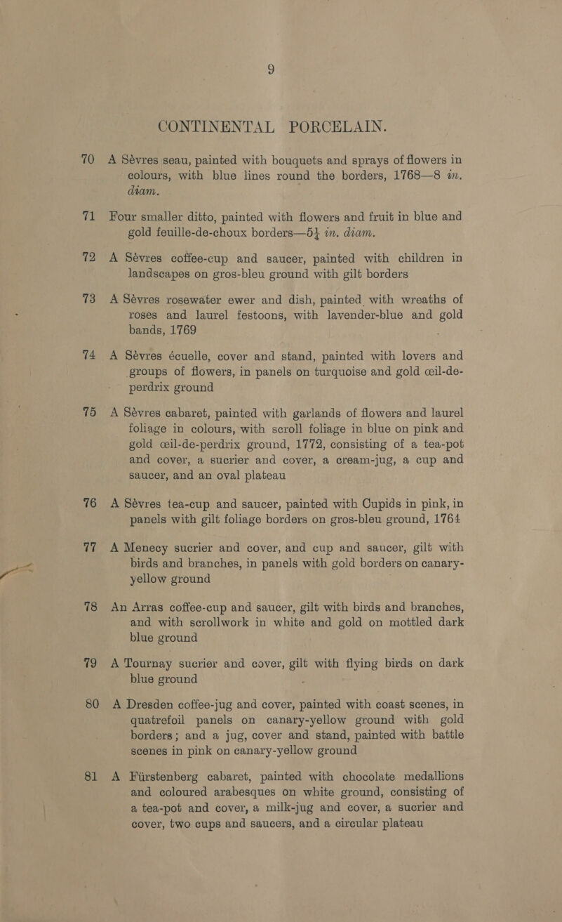 70 “1 72 73 79 76 17 78 vk 80 81 CONTINENTAL PORCELAIN. A Sévres seau, painted with bouquets and sprays of flowers in colours, with blue lines round the borders, 1768—8 i. diam. Four smaller ditto, painted with flowers and fruit in blue and gold feuille-de-choux borders—5} in. diam. A Sévres coffee-cup and saucer, painted with children in landscapes on gros-bleu ground with gilt borders A Sévres rosewater ewer and dish, painted with wreaths of roses and laurel festoons, with lavender-blue and gold bands, 1769 A Sévres écuelle, cover and stand, painted with lovers and groups of flowers, in panels on turquoise and gold ceil-de- perdrix ground A Sévres cabaret, painted with garlands of flowers and laurel foliage in colours, with scroll foliage in blue on pink and gold ceil-de- perdrix ground, 1772, consisting of a tea-pot and cover, a sucrier and cover, a cream-jug, a cup and saucer, and an oval plateau A Sévres tea-cup and saucer, painted with Cupids in pink, in panels with gilt foliage borders on gros-bleu ground, 1764 A Menecy sucrier and cover, and cup and saucer, gilt with birds and branches, in panels with gold borders on canary- yellow ground An Arras coffee-cup and saucer, gilt with birds and branches, and with scrollwork in white and gold on mottled dark blue ground A Tournay sucrier and cover, gilt with flying birds on dark blue ground A Dresden coffee-jug and cover, painted with coast scenes, in quatrefoil panels on canary-yellow ground with gold borders; and a jug, cover and stand, painted with battle scenes in pink on canary-yellow ground A Furstenberg cabaret, painted with chocolate medallions and coloured arabesques on white ground, consisting of a tea-pot and cover, a milk-jug and cover, a sucrier and cover, two cups and saucers, and a circular plateau
