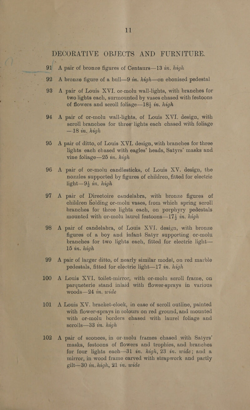 DECORATIVE OBJECTS AND FURNITURE. 4 r fs 91 A pair of bronze figures of Centaurs—13 in. high - 92 A bronze figure of a bull—9 am. high—on ebonised pedestal 93 A pair of Louis XVI. or-molu wall-lights, with branches for two lights each, surmounted by vases chased with festoons of flowers and scroll foliage—184 in. high ; 94 &lt;A pair of or-molu wall-lights, of Louis XVI. design, with scroll branches for three lights each chased with foliage —18 in. high 95 A pair of ditto, of Louis XVI. design, with branches for three lights each chased with eagles’ heads, Satyrs’ masks and vine foliage—25 in. high 96 A pair of or-molu candlesticks, of Louis XV. design, the nozzles supported by figures of children, fitted for electric light—94 an. high 97 A pair of Directoire candelabra, with bronze figures of children holding or-molu vases, from which spring scroll branches for three lights each, on porphyry pedestals mounted with or-molu laurel festoons—174 in. high 98 A pair of candelabra, of Louis XVI. design, with bronze figures of a boy and infant Satyr supporting or-molu branches for two lights each, fitted for electric light— 15 in. high 99 A pair of larger ditto, of nearly similar model, on red marble pedestals, fitted for electric light—17 in. high 100 A Louis XVI. toilet-mirror, with or-molu scroll frame, on parqueterie stand inlaid with flower-sprays in various woods—24 in. wide 101 A Louis XV. bracket-clock, in case of scroll outline, painted with flower-sprays in colours on red ground, and mounted with or-molu horders chased with laurel foliage and scrolls—33 in. high 102 A pair of sconces, in or-molu frames chased with Satyrs’ masks, festoons of flowers and trophies, and branches for four lights each—3l1 im. high, 23 im. wide; and a mirror, in wood frame carved with strapwork and partly gilt—30 in. high, 21 in. wide