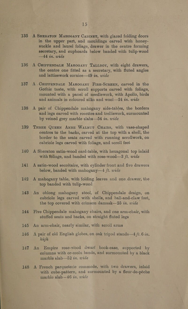 aa rr,t— st~CS~‘( (Ct; ng re Aaa 135 136 138 139 140 141 142 143 144 145 147 148 15 A SHERATON Manoaany Casinet, with glazed folding doors in the upper part, and mouldings carved with honey- suckle and laurel foliage, drawer in the centre forming secretary, and Beostcs below banded with tulip-wood —44 im. wide A CHIPPENDALE Mayocany Tabupoy, with eight drawers, the centre one fitted as a secretary, with fluted angles and latticework cornice—49 in. wide A .CHIPPENDALE ManwoGany Fire-ScrEEN, carved in the Gothic taste, with scroll supports carved with foliage, mounted with a panel of needlework, with Apollo, birds and animals in coloured silks and wool—24 a. wide A pair of Chippendale mahogany side-tables, the borders and legs carved with rosettes and trelliswork, surmounted by veined grey marble slabs—54 i. wide THREE QUEEN ANNE Watnut Cuatrs, with vase-shaped centres to the backs, carved at the top with a shell, the border to the seats carved with running scrollwork, on cabriole legs carved with foliage, and scroll feet A Sheraton satin-wood card-table, with hexagonal top inlaid with foliage, and banded with rose-wood—3 ft. wide A satin-wood secrétaire, with cylinder front and five drawers below, banded with mahogany—4 /t. wide A mahogany table, with folding leaves and one drawer, the top banded with tulip-wood An oblong mahogany stool, of Chippendale design, on cabriole legs carved with shells, and ball-and-claw feet, the top covered with crimson damask—25 in. wide Five Chippendale mahogany chairs, and one arm-chair, with stuffed seats and backs, on straight fluted legs An arm-chair, nearly similar, with scroll arms A pair of old English globes, on oak tripod see ae 6 an. high An Empire rose-wood dwarf book-case, supported by columns with or-molu bands, and surmounted by a black marble slab—52 in. wide A French parqueterie commode, with two drawers, inlaid with cube-pattern, and surmounted by a fleur-de-péche marble slab —46 in. wide