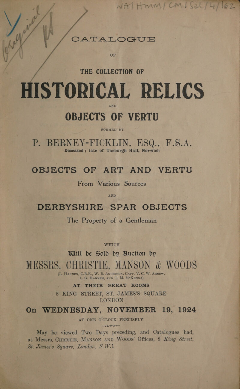 ty) ‘ y CATALOGUE VW, :  THE COLLECTION OF OBJECTS OF VERTU FORMED BY P. BERNEY-FICKLIN, ESQ.. F.S.A. Deceased ; late of Tasburgh Hall, Norwich OBJECTS OF ART AND VERTU From Various Sources DERBYSHIRE SPAR OBJECTS PThe Property of a Gentleman WHICH Will be Sold by Auction by MESSRS. CHRISTIE, MANSON &amp; WOODS (L. Hannen, C.B.E., W. B. ANDERSON, Capt. V. C. W. AGNEW, L. G. Hannen, anp T. M. M¢Kewnna) AT THEIR GREAT ROOMS 8 ae STREET, ST. JAMES’S SQUARE LONDON On WEDNESDAY, NOVEMBER 19, 1924 AT ONE O'CLOCK PRECISELY  May be viewed Two Days preceding, and Catalogues had, St. James's Square, London, S.W.1 