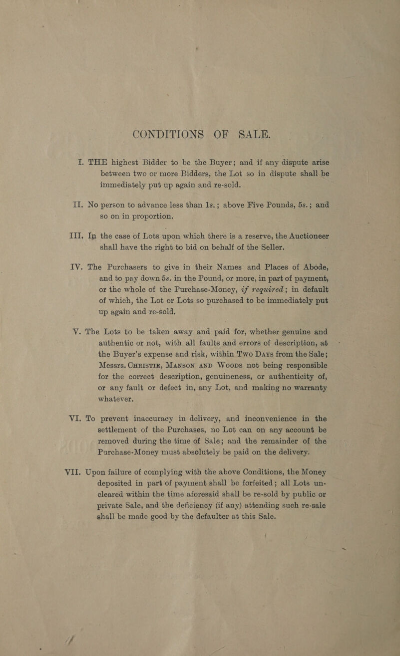 CONDITIONS OF SALE. {. THE highest Bidder to be the Buyer; and if any dispute arise between two or more Bidders, the Lot so in dispute shall be immediately put up again and re-sold. II. No person to advance less than 1s.; above Five Pounds, 5s.; and so on in proportion. III, In the case of Lots upon which there is a reserve, the Auctioneer shall have the right to bid on behalf of the Seller. IV. The Purchasers to give in their Names and Places of Abode, and to pay down ds. in the Pound, or more, in part of payment, or the whole of the Purchase-Money, zf required; in default of which, the Lot or Lots so purchased to be immediately put up again and re-sold, V. The Lots to be taken away and paid for, whether genuine and authentic or not, with all faults and errors of description, at the Buyer’s expense and risk, within Two Days from the Sale; Messrs. CHRISTIE, MANSON AND Woops not being responsible for the correct description, genuineness, or authenticity of, or any fault or defect in, any Lot, and making no warranty whatever. VI. To prevent inaccuracy in delivery, and inconvenience in the settlement of the Purchases, no Lot can on any account be removed during the time of Sale; and the remainder of the Purchase-Money must absolutely be paid on the delivery. VII. Upon failure of complying with the above Conditions, the Money deposited in part of payment shall be forfeited; all Lots un- cleared within the time aforesaid shall be re-sold by public or private Sale, and the deficiency (if any) attending such re-sale shall be made good by the defaulter at this Sale.