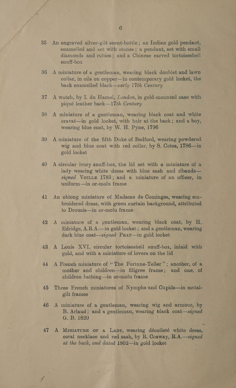 30 36 37 38 39 40) 41 42 43 a4 45 46 47 6 An engraved silver-gilt scent-bottle; an Indian gold pendant, enamelled and set with stones ; a pendant, set with small diamonds and rubies; and a Chinese carved tortoiseshell snuff-box | A miniature of a gentleman, wearing black doublet and lawn collar, in oils on copper—in contemporary gold locket, the back enamelled black—early 17th Century A watch, by I du Hamel, London, in gold-mounted case with piqué leather back—17th Century A miniature of a gentleman, wearing black coat and white cravat—in gold locket, with hair at the back; and a boy, wearing blue coat, by W. H. Pyne, 1796 A miniature of the fifth Duke of Bedford, wearing powdered. wig and blue coat with red collar, by 8. Cotes, 1786—in © gold locket A circular ivory snuff-box, the lid set with a miniature of a lady wearing white dress with blue sash and ribands— signed VottuE 1783; and a miniature of an officer, in uniform—in or-molu frame An oblong miniature of Madame de Cominges, wearing em- broidered dress, with green curtain background, attributed to Drouais—in or-molu frame A miniature of a gentleman, wearing black coat, by H. Edridge, A.R.A.—in gold locket; and a gentleman, wearing dark blue coat—signed Prat—in gold locket A Louis XVI. circular tortoiseshell snuff-box, inlaid with gold, and with a miniature of lovers on the lid A French miniature of ‘The Fortune-Teller” ; another, of a mother and children—in filigree frame; and one, of children bathing—in or-molu frame Three French miniatures of Nymphs‘and Cupids—in metal- gilt frames A miniature of a gentleman, wearing wig and armour, by. B. Arlaud; and a gentleman, wearing black coat—signed G. B. 1820 . : A MINIATURE OF A Lapy, wearing décolleté white dress, coral necklace and red sash, by R. Cosway, R.A.—signed at the back, and dated 1802—in gold locket