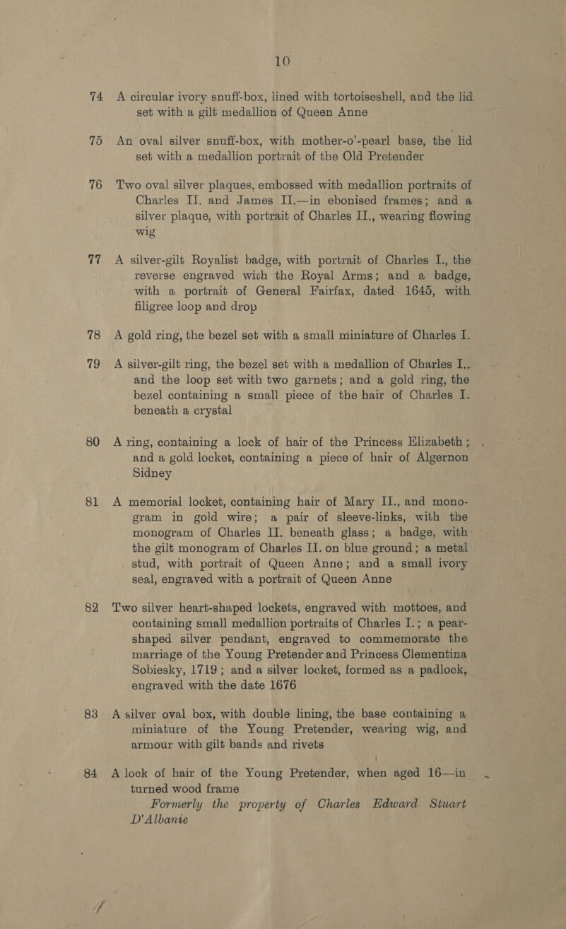 74 75 76 al 78 79 80 81 82 83 84 10 A circular ivory snuff-box, lined with tortoiseshell, and the lid set with a gilt medallion of Queen Anne An oval silver snuff-box, with mother-o’-pearl base, the lid set with a medallion portrait of the Old Pretender Two oval silver plaques, embossed with medallion portraits of Charles II. and James I].—in ebonised frames; and a silver plaque, with portrait of Charles II., wearing flowing wig A silver-gilt Royalist badge, with portrait of Charles I., the reverse engraved wich the Royal Arms; and a badge, with a portrait of General Fairfax, dated 1645, with filigree loop and drop : A gold ring, the bezel set with a small miniature of Charles I. A silver-gilt ring, the bezel set with a medallion of Charles I., and the loop set with two garnets ; and a gold ring, the — bezel containing a smali piece of the hair of Charles I. beneath a crystal A ring, containing a lock of hair of the Princess Elizabeth ;. and a gold locket, containing a piece of hair of Algernon Sidney A memorial locket, containing hair of Mary Il., and mono- gram in gold wire; a pair of sleeve-links, with the monogram of Charles II. beneath glass; a badge, with: the gilt monogram of Charles II. on blue ground; a metal stud, with portrait of Queen Anne; and a small ivory seal, engraved with a portrait of Queen Anne | Two silver heart-shaped lockets, engraved with mottoes, and containing small medallion portraits of Charles I.; a pear- shaped silver pendant, engraved to commemorate the marriage of the Young Pretender and Princess Clementina Sobiesky, 1719; and a silver locket, formed as a padlock, engraved with the date 1676 A silver oval box, with double lining, the base containing a miniature of the Young Pretender, wearing wig, and armour with gilt bands and rivets A lock of hair of the Young Pretender, when aged 16—in turned wood frame Formerly the property of Charles Edward Stuart D’ Albante