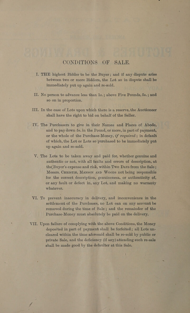 CONDITIONS OF SALE. between two or more Bidders, the Lot so in dispute shall be immediately put up again and re-sold. No person to advance less than 1s.; above Five Pounds, 5s. ; and sO on in proportion. In the case of Lots upon which there is a reserve, the Auctioneer shall have the right to bid on behalf of the Seller. The Purchasers to give in their Names and Places of Abode, and to pay down 5s.in the Pound, or more, in part of payment, or the whole of the Purchase-Money, if required; in default of which, the Lot or Lots so purchased to be immediately put up again and re-sold. authentic or not, with all faults and errors of description, at the: Buyer’s expense and risk, within Two Days from the Sale ; Messrs. CuristiE, Manson and Woops not being responsible for the correct description, genuineness, or authenticity of, or any fault or defect in, any Lot, and making no warranty whatever. To prevent inaccuracy in delivery, and inconvenience in the settlement of the Purchases, no Lot can on any account be removed during the time of Sale; and the remainder of the Purchase-Money must absolutely be paid on the delivery. Upon failure of complying with the above Conditions, the Money deposited in part of payment shall be forfeited; all Lots un- cleared within the time aforesaid shall be re-sold by public or private Sale, and the deficiency (if any) attending such re-sale shull be made good by the defaulter at this Sale.