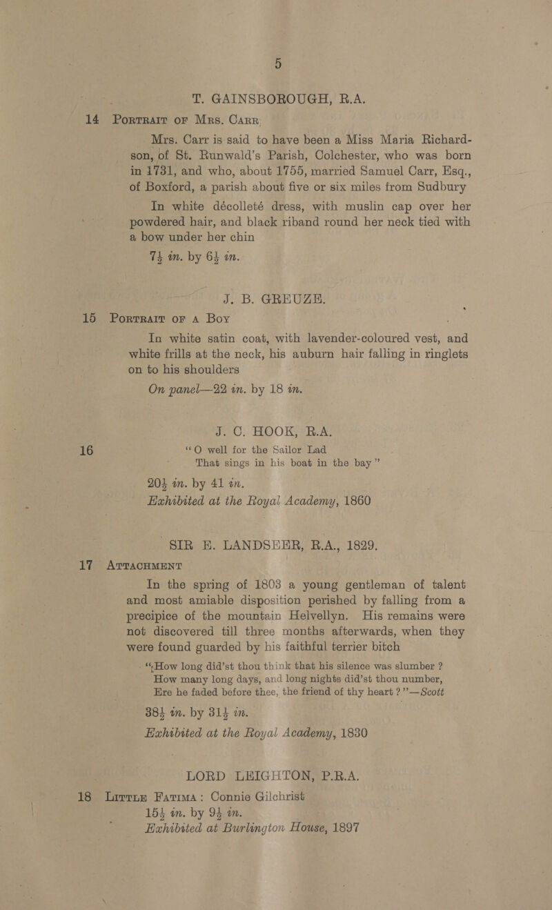 14 Portrait oF Mrs. Carr Mrs. Carr is said to have been a Miss Maria Richard- son, of St. Runwald’s Parish, Colchester, who was born in 1731, and who, about 1755, married Samuel Carr, Hsq., of Boxford, a parish about five or six miles from Sudbury In white décolleté dress, with muslin cap over her powdered hair, and black riband round her neck tied with a bow under her chin 74 am. by 64 an. J. B. GREUZH. 15 Portrait oF a Boy In white satin coat, with lavender-coloured vest, and white frills at the neck, his auburn hair falling in ringlets on to his shoulders On panel—22 wn. by 18 in. iO. HOO Kha. 16 ‘OQ well for the Sailor Lad That sings in his boat in the bay” 204 on. by 41 an. Exhibited at the Royal Academy, 1860 SIR E. LANDSEER, B.A., 1829. 17 ATTACHMENT In the spring of 1803 a young gentleman of talent and most amiable disposition perished by falling from a precipice of the mountain Helvellyn. His remains were not discovered till three months afterwards, when they were found guarded by his faithful terrier bitch - “How long did’st thou think that his silence was slumber ? How many long days, and long nights did’st thou number, Ere he faded before thee, the friend of thy heart ?’’—Scott 384 wm. by 314 wm. Hahibited at the Royal Academy, 1830 | LORD LEIGHTON, P.RB.A. 18 Lirrne Fatima: Connie Gilchrist 154 in. by 94 on. Exhibited at Burlingion House, 1897